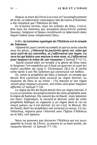 14 • LE BLÉ ET L’IVRAIE
Depuis la mort de Christ à la croix et l’accomplissement
de la loi, ce tabernacle «mosaïque» fait de mains d’hommes
a été remplacé par l’Ekklésia (le blé).
En d’autres termes, tous les enfants de Dieu, c’est-à-
dire tous les hommes qui acceptent Jésus-Christ comme
Sauveur, Seigneur et Époux constituent ce tabernacle dans
lequel habite (tout simplement) Dieu.
Enfin, la troisième typologie de l’Ekklésia est le temple
de Salomon.
«Quand tes jours seront accomplis et que tu seras couché
avec tes pères, j’élèverai ta postérité après toi, celui qui
sera sorti de tes entrailles, et j’affermirai son règne. Ce
sera lui qui bâtira une maison à mon nom, et j’affermirai
pour toujours le trône de son royaume» 2 Samuel 7:12-13.
David voulait bâtir un temple à la gloire de Dieu mais
le Seigneur l’en empêcha car il était un guerrier et avait les
mains souillées de sang (1 Chroniques 28:2-3). Il confia
cette tâche à son fils Salomon qui construisit cet édifice.
Or, selon la prophétie de Dieu à Samuel, ce temple qui
devait être construit était associé au règne éternel, au
royaume de Dieu et au trône : «Ta maison et ton règne
seront pour toujours assurés, ton trône sera pour toujours
affermi» (2 Samuel 7:16).
Le règne du fils de David devait être un règne éternel. Il
y a eu un premier accomplissement de cette prophétie avec
le règne de Salomon, fils naturel du roi David ; mais Salomon
est mort. Cependant, le second et dernier volet de cette
prophétie biblique se rapporte à un règne dont le roi ne
meurt jamais car il est éternel. Ce roi c’est le Messie, fils
de David, dont les prophètes ont annoncé la venue. Ce roi,
Yehoshua, régnera pour l’éternité avec l’Église (l’Ekklésia
ou le blé), son épouse.
Nous ne pouvons pas dissocier l’Ekklésia qui est aussi
appelée le Corps de Christ, sa poutre et sa bien-aimée, du
royaume éternel (2 Samuel 7:1-16).
 