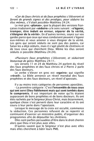 122 • LE BLÉ ET L’IVRAIE
«Car de faux christs et de faux prophètes s’élèveront et
feront de grands signes et des prodiges, pour séduire les
élus mêmes, s’il était possible» Matthieu 24:24.
Le mot grec «planao», que la plupart des versions fran-
çaises traduisent par «séduire» a le sens suivant : «s’égarer,
tromper, être induit en erreur, séparer de la vérité,
s’éloigner de la vérité». En d’autres termes, soyez sur vos
gardes parce que ceux qui vous conduisent peuvent s’égarer
eux-mêmes et vous amener à vous éloigner de la vérité.
Les gens qui seront séduits ne sont pas des païens, car
Satan les a déjà séduits, mais il s’agit plutôt de chrétiens et
de tous ceux qui cherchent Dieu. Même les élus seront
séduits si possible (Matthieu 24:24).
«Plusieurs faux prophètes s’élèveront, et séduiront
beaucoup de gens» Matthieu 24:11.
Les versets 11 et 24 de Matthieu 24 parlent du réveil
des faux prophètes et des faux christs et 2 Pierre 2 parle
des faux docteurs.
Le verbe s’élever en grec est «egeiro» qui signifie
«réveil». La Bible annonce un réveil mondial des faux
prophètes et des faux docteurs, un réveil d’apostats.
Il y au moins trois catégories de personnes apostâtes.
- La première catégorie : C’est l’ensemble de tous ceux
qui ont servi Dieu fidèlement mais qui sont tombés dans
le compromis. Il est important de noter qu’ils étaient
auparavant de bons prophètes et de bons docteurs. Ils ont
étés rachetés par le Seigneur Jésus-Christ, mais bizarrement,
quelque chose s’est perverti dans leur caractère et ils ont
couru à leur perte dans l’apostasie.
Lorsque le message de la croix est occulté, commence
la séduction. Ces personnes refusent de se repentir et
continuent d’exercer un ministère public, d’organiser des
programmes afin de dépouiller les chrétiens.
Elles sont parfois persuadées d’être dans le droit chemin
alors que Dieu n’est plus avec elles.
D’autres savent que le Seigneur n’est plus avec elles
mais elles cherchent à bâtir leurs PME.
 