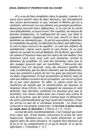 • 123
«Il y a eu de faux prophètes dans le peuple, comme il y
aura aussi parmi vous de faux docteurs, qui introduiront
des sectes pernicieuses et qui, reniant le Maître qui les a
rachetés, attireront sur eux-mêmes une prompte perdition.
Beaucoup suivront leurs débauches, et la voie de la vérité
sera blasphémée, à cause d’eux. Par cupidité, au moyen de
paroles trompeuses, ils trafiqueront de vous, eux dont le
jugement depuis longtemps n’est pas inactif et dont la
perdition ne sommeille pas... Ils ont les yeux pleins d’adultère
et insatiables de péché, ils allèchent les âmes mal affermies,
ils ont le cœur exercé à la cupidité ; ce sont des enfants de
malédiction ! Après avoir quitté la voie droite, ils se sont
égarés en suivant la voie de Balaam, fils de Bosor, qui chérit
un salaire d’injustice mais qui fut repris de son méfait. Une
monture sans voix, avec une voix humaine, arrêta la
démence du prophète. Ce sont des fontaines sans eau et
des nuages poussés par un tourbillon ; l’obscurité des
ténèbres leur est réservée. Avec des discours gonflés de
vide, ils allèchent, par les désirs charnels, par les débauches,
ceux qui venaient à peine de fuir les gens qui passent leur
vie dans l’égarement. Ils leur promettent la liberté, mais ils
sont eux-mêmes esclaves de la corruption, car on est esclave
de ce qui vous domine. En effet, si, après avoir fui les
souillures du monde par la connaissance du Sauveur et
Seigneur Jésus-Christ, ils s’y engagent de nouveau et sont
dominés, leur dernière condition est devenue pire que la
première. Car mieux valait pour eux n’avoir pas connu la
voie de la justice, que de l’avoir connue pour se détourner
du saint commandement qui leur avait été transmis. Il leur
est arrivé ce que dit le véridique proverbe : Le chien est
retourné à son propre vomissent, et la truie à peine lavée
se roule dans le bourbier» 2 Pierre 2:1-3, 14-22.
«Le but de cette recommandation, c’est l’amour qui vient
d’un cœur pur, d’une bonne conscience et d’une foi sans
hypocrisie. Quelques-uns, s’en étant détournés se sont
égarés dans de vains discours. Ils veulent être docteurs de
la loi et ils ne comprennent ni ce qu’ils disent, ni ce qu’ils
affirment » 1Timothée 1: 5-7.
JÉSUS, SEMEUR ET PROPRIETAIRE DU CHAMP
 