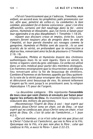 124 • LE BLÉ ET L’IVRAIE
«Tel est l’avertissement que je t’adresse, Timothée, mon
enfant, en accord avec les prophéties jadis prononcées sur
toi, afin que, pénétré de celles-ci, tu combattes le bon
combat, possédant foi et bonne conscience ; pour s’en être
affranchis, certains ont fait naufrage dans la foi ; entre
autres, Hyménée et Alexandre, que j’ai livrés à Satan pour
leur apprendre à ne plus blasphémer» 1 Timothée 1:18-20.
«Quant aux discours creux et impies, évite-les. Leurs
auteurs feront toujours plus de progrès dans la voie de
l’impiété, et leur parole étendra ses ravages comme la
gangrène. Hyménée et Philète sont de ceux-là ; ils se sont
écartés de la vérité, en prétendant que la résurrection a
déjà eu lieu, renversant ainsi la foi de plusieurs» 2 Timothée
2:16 -18.
Alexandre, Philète et Hyménée étaient des chrétiens
authentiques mais ils se sont égarés. Dans ce verset, le
terme «s’égarer» vient du grec «ektrepo». Ce verbe est utilisé
dans un sens médical pour parler des membres disloqués.
Ces hommes enseignaient que la résurrection avait déjà eu
lieu renversant ainsi la foi de beaucoup de chrétiens.
Combien d’hommes et de femmes appelés par Dieu quittent-
ils la voie de la vérité pour enseigner des fausses doctrines
et détruisent ainsi beaucoup de vies. Ils aiment tellement
l’argent qu’ils vont jusqu’à se prostituent avec la religion
(Apocalypse 17) pour de l’argent.
- La deuxième catégorie : Elle représente l’ensemble
de tous ceux qui sont choisis et envoyés par Satan pour
égarer les enfants de Dieu. Ils inventent leurs religions et
séduisent des milliers de personnes.
«Reconnaissez l’Esprit de Dieu à ceci : tout esprit qui
confesse Jésus-Christ venu en chair, est de Dieu ; et tout
esprit qui ne confesse pas Jésus-Christ venu en chair, n’est
point de Dieu. Or, c’est là celui de l’antéchrist...» 1 Jean
4:2-3.
«Qui est menteur, si ce n’est celui qui nie que Jésus est
le Christ ? Celui-là est l’antichrist, qui nie le Père et le Fils.
Quiconque nie le Fils, n’a pas non plus le Père ; celui qui
confesse le Fils, a aussi le Père» 1 Jean 2:22-23.
 