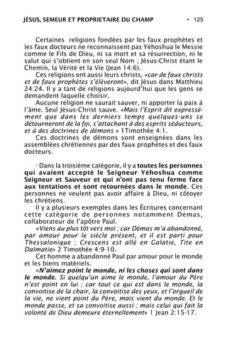 • 125
Certaines religions fondées par les faux prophètes et
les faux docteurs ne reconnaissent pas Yéhoshua le Messie
comme le Fils de Dieu, ni sa mort et sa résurrection, ni le
salut qui s’obtient en son seul Nom ; Jésus-Christ étant le
Chemin, la Vérité et la Vie (Jean 14:6).
Ces religions ont aussi leurs christs, «car de faux christs
et de faux prophètes s’élèveront», dit Jésus dans Matthieu
24:24. Il y a tant de religions aujourd’hui que les gens se
demandent laquelle choisir.
Aucune religion ne saurait sauver, ni apporter la paix à
l’âme. Seul Jésus-Christ sauve. «Mais l’Esprit dit expressé-
ment que dans les derniers temps quelques-uns se
détourneront de la foi, s’attachant à des esprits séducteurs,
et à des doctrines de démons » 1Timothée 4:1.
Ces doctrines de démons sont enseignées dans les
assemblées chrétiennes par des faux prophètes et des faux
docteurs.
- Dans la troisième catégorie, il y a toutes les personnes
qui avaient accepté le Seigneur Yéhoshua comme
Seigneur et Sauveur et qui n’ont pas tenu ferme face
aux tentations et sont retournées dans le monde. Ces
personnes ne veulent pas avoir affaire à Dieu, ni côtoyer
les chrétiens.
Il y a plusieurs exemples dans les Écritures concernant
cette catégorie de personnes notamment Demas,
collaborateur de l’apôtre Paul.
«Viens au plus tôt vers moi ; car Démas m’a abandonné,
par amour pour le siècle présent, et il est parti pour
Thessalonique ; Crescens est allé en Galatie, Tite en
Dalmatie» 2 Timothée 4:9-10.
Cet homme a abandonné Paul par amour pour le monde
et les biens matériels.
«N’aimez point le monde, ni les choses qui sont dans
le monde. Si quelqu’un aime le monde, l’amour du Père
n’est point en lui ; car tout ce qui est dans le monde, la
convoitise de la chair, la convoitise des yeux, et l’orgueil de
la vie, ne vient point du Père, mais vient du monde. Et le
monde passe, et sa convoitise aussi ; mais celui qui fait la
volonté de Dieu demeure éternellement» 1 Jean 2:15-17.
JÉSUS, SEMEUR ET PROPRIETAIRE DU CHAMP
 