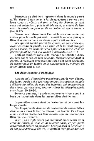 126 • LE BLÉ ET L’IVRAIE
Beaucoup de chrétiens repartent dans le monde parce
qu’ils laissent Satan voler la Parole que Jésus a semée dans
leurs coeurs : «Ceux qui sont le long du chemin, ce sont
ceux qui entendent ; puis le diable vient, et enlève de leur
cœur la parole, de peur qu’ils ne croient et soient sauvés»
(Luc 8:12).
Demas avait abandonné Paul et la vie chrétienne par
amour pour le siècle présent. Il aimait le monde plus que
Dieu et retourna dans les choses qu’il avait vomies.
«Ce qui est tombé parmi les épines, ce sont ceux qui,
ayant entendu la parole, s’en vont, et la laissent étouffer
par les soucis, les richesses et les plaisirs de la vie, et ils ne
portent point de fruit qui vienne à maturité» Luc 8:14.
Certains tombent car leur foi manque de solidité : «Ceux
qui sont sur le roc, ce sont ceux qui, lorsqu’ils entendent la
parole, la reçoivent avec joie ; mais ils n’ont point de racine,
ils croient pour un temps, et ils succombent au moment de
la tentation» (Luc 8:13).
Les deux sources d’apostasie
«Je sais qu’il s’introduira parmi vous, après mon départ,
des loups cruels qui n’épargneront pas le troupeau, et qu’il
s’élèvera du milieu de vous des hommes qui enseigneront
des choses pernicieuses, pour entraîner les disciples après
eux» Actes 20:29-30.
Selon ce passage, il y a deux mouvements qui sont à la
base de l’apostasie dans les assemblées chrétiennes.
La première source vient de l’extérieur et concerne les
loups cruels.
Des loups cruels viennent de l’extérieur des assemblées
chrétiennes dans le but de dévorer les brebis. Ces loups
cruels sont en réalité des faux ouvriers qui ne servent pas
Dieu mais leur ventre.
«Car il en est plusieurs qui marchent en ennemis de la
croix de Christ, je vous en ai souvent parlé, et j’en parle
maintenant encore en pleurant. Leur fin sera la perdition ;
ils ont pour dieu leur ventre, ils mettent leur gloire dans ce
 