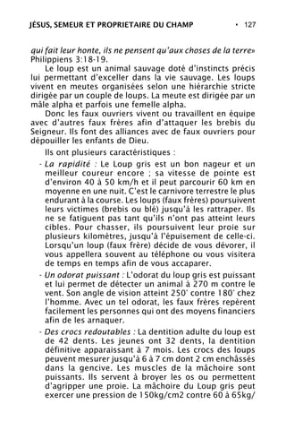 • 127
qui fait leur honte, ils ne pensent qu’aux choses de la terre»
Philippiens 3:18-19.
Le loup est un animal sauvage doté d’instincts précis
lui permettant d’exceller dans la vie sauvage. Les loups
vivent en meutes organisées selon une hiérarchie stricte
dirigée par un couple de loups. La meute est dirigée par un
mâle alpha et parfois une femelle alpha.
Donc les faux ouvriers vivent ou travaillent en équipe
avec d’autres faux frères afin d’attaquer les brebis du
Seigneur. Ils font des alliances avec de faux ouvriers pour
dépouiller les enfants de Dieu.
Ils ont plusieurs caractéristiques :
- La rapidité : Le Loup gris est un bon nageur et un
meilleur coureur encore ; sa vitesse de pointe est
d’environ 40 à 50 km/h et il peut parcourir 60 km en
moyenne en une nuit. C’est le carnivore terrestre le plus
endurant à la course. Les loups (faux frères) poursuivent
leurs victimes (brebis ou blé) jusqu’à les rattraper. Ils
ne se fatiguent pas tant qu’ils n’ont pas atteint leurs
cibles. Pour chasser, ils poursuivent leur proie sur
plusieurs kilomètres, jusqu’à l’épuisement de celle-ci.
Lorsqu’un loup (faux frère) décide de vous dévorer, il
vous appellera souvent au téléphone ou vous visitera
de temps en temps afin de vous accaparer.
- Un odorat puissant : L’odorat du loup gris est puissant
et lui permet de détecter un animal à 270 m contre le
vent. Son angle de vision atteint 250° contre 180° chez
l’homme. Avec un tel odorat, les faux frères repèrent
facilement les personnes qui ont des moyens financiers
afin de les arnaquer.
- Des crocs redoutables : La dentition adulte du loup est
de 42 dents. Les jeunes ont 32 dents, la dentition
définitive apparaissant à 7 mois. Les crocs des loups
peuvent mesurer jusqu’à 6 à 7 cm dont 2 cm enchâssés
dans la gencive. Les muscles de la mâchoire sont
puissants. Ils servent à broyer les os ou permettent
d’agripper une proie. La mâchoire du Loup gris peut
exercer une pression de 150kg/cm2 contre 60 à 65kg/
JÉSUS, SEMEUR ET PROPRIETAIRE DU CHAMP
 