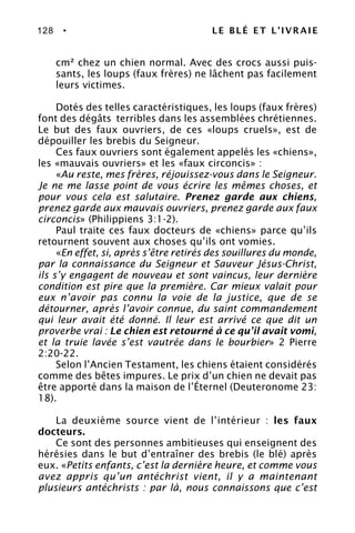 128 • LE BLÉ ET L’IVRAIE
cm² chez un chien normal. Avec des crocs aussi puis-
sants, les loups (faux frères) ne lâchent pas facilement
leurs victimes.
Dotés des telles caractéristiques, les loups (faux frères)
font des dégâts terribles dans les assemblées chrétiennes.
Le but des faux ouvriers, de ces «loups cruels», est de
dépouiller les brebis du Seigneur.
Ces faux ouvriers sont également appelés les «chiens»,
les «mauvais ouvriers» et les «faux circoncis» :
«Au reste, mes frères, réjouissez-vous dans le Seigneur.
Je ne me lasse point de vous écrire les mêmes choses, et
pour vous cela est salutaire. Prenez garde aux chiens,
prenez garde aux mauvais ouvriers, prenez garde aux faux
circoncis» (Philippiens 3:1-2).
Paul traite ces faux docteurs de «chiens» parce qu’ils
retournent souvent aux choses qu’ils ont vomies.
«En effet, si, après s’être retirés des souillures du monde,
par la connaissance du Seigneur et Sauveur Jésus-Christ,
ils s’y engagent de nouveau et sont vaincus, leur dernière
condition est pire que la première. Car mieux valait pour
eux n’avoir pas connu la voie de la justice, que de se
détourner, après l’avoir connue, du saint commandement
qui leur avait été donné. Il leur est arrivé ce que dit un
proverbe vrai : Le chien est retourné à ce qu’il avait vomi,
et la truie lavée s’est vautrée dans le bourbier» 2 Pierre
2:20-22.
Selon l’Ancien Testament, les chiens étaient considérés
comme des bêtes impures. Le prix d’un chien ne devait pas
être apporté dans la maison de l’Éternel (Deuteronome 23:
18).
La deuxième source vient de l’intérieur : les faux
docteurs.
Ce sont des personnes ambitieuses qui enseignent des
hérésies dans le but d’entraîner des brebis (le blé) après
eux. «Petits enfants, c’est la dernière heure, et comme vous
avez appris qu’un antéchrist vient, il y a maintenant
plusieurs antéchrists : par là, nous connaissons que c’est
 