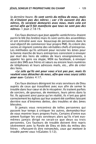 • 129
la dernière heure. Ils sont sortis du milieu de nous, mais
ils n’étaient pas des nôtres ; car s’ils eussent été des
nôtres, ils seraient demeurés avec nous, mais cela est
arrivé afin qu’il fût manifeste que tous ne sont pas des
nôtres» 1 Jean 2:18-19.
Ces faux docteurs que Jean appelle «antéchrists» étaient
parmi le blé (les brebis) mais ils sont sortis des assemblées
et ont entraîné avec eux beaucoup de personnes dans le
seul objectif de commencer leur propre PME. Ils créent des
sectes et règnent comme des véritables chefs d’entreprise.
Les méthodes qu’ils utilisent pour recruter les âmes pour
la bonne marche de leurs entreprises consistent à envoyer
par mail des liens de vidéos de leurs enseignements, à
appeler les gens via skype, MSN ou facebook, à envoyer
aussi des SMS aux frères et sœurs ou encore leurs numéros
de téléphones et leurs adresses mails, etc., afin de créer
des liens.
«Le zèle qu’ils ont pour vous n’est pas pur, mais ils
veulent vous détacher de nous, afin que vous soyez zélés
pour eux» Galates 4:17.
Ces faux docteurs dénigrent les vrais serviteurs de Dieu
auprès de ceux qui travaillent avec eux afin de semer le
trouble dans leur cœur et de le récupérer. Ils traitent parfois
de sorciers, de gourous, de menteurs, leurs pères dans la
foi. Ils agissent ainsi parce qu’en réalité, ils n’ont pas géré
correctement les églises qui leur avaient été confiées laissant
derrière eux d’énormes dettes, des troubles et des âmes
blessées.
Si jamais vous rencontrez de telles personnes qui
passent leur temps à critiquer les autres, demandez-leur
de vous montrer leurs propres fruits. Certains d’entre eux
aiment fustiger les vrais serviteurs alors qu’ils n’ont eux-
mêmes jamais dirigé ne serait-ce que deux ou trois
personnes. Ces fauteurs de trouble doivent être repris
sévèrement avec la Parole de Dieu et ôtés du milieu des
frères : «Puissent-ils être retranchés, ceux qui mettent le
trouble parmi vous !»(Galates 5:12).
JÉSUS, SEMEUR ET PROPRIETAIRE DU CHAMP
 