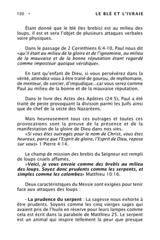 130 • LE BLÉ ET L’IVRAIE
Étant donné que le blé (les brebis) est au milieu des
loups, il est et sera l’objet de plusieurs attaques verbales
voire physiques.
Dans le passage de 2 Corinthiens 6:4-10, Paul nous dit
«qu’il était au milieu de la gloire et de l’ignominie, au milieu
de la mauvaise et de la bonne réputation étant regardé
comme imposteur quoique véridique».
En tant qu’enfant de Dieu, si vous persévérez dans la
vérité, attendez-vous à être traité de gourou, de mythomane,
de menteur, de sorcier, d’impudique...car vous serez comme
Paul au milieu de la bonne et de la mauvaise réputation.
Dans le livre des Actes des Apôtres (24:5), Paul a été
traité de peste provoquant la division parmi les Juifs ainsi
que de chef de la secte des Nazaréens.
Mais heureusement tous ces outrages et toutes ces
provocations sont la preuve de la présence et de la
manifestation de la gloire de Dieu dans nos vies.
«Si vous êtes outragés pour le nom de Christ, vous êtes
heureux, parce que l’Esprit de gloire, l’Esprit de Dieu, repose
sur vous» 1 Pierre 4:14.
Le champ de mission des brebis du Seigneur est rempli
de loups cruels affamés.
«Voici, je vous envoie comme des brebis au milieu
des loups. Soyez donc prudents comme les serpents, et
simples comme les colombes» Matthieu 10:16.
Deux caractéristiques du Messie sont exigées pour tenir
face aux attaques des loups :
- La prudence du serpent : La sagesse nous exhorte à
être prudents. Soyons comme les cinq vierges sages qui
avaient pris de l’huile en réserve pour leurs lampes comme
cela est écrit dans la parabole de Matthieu 25. Le serpent
est un animal qui inspire tellement la peur que presque
 