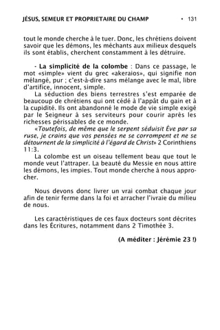 • 131
tout le monde cherche à le tuer. Donc, les chrétiens doivent
savoir que les démons, les méchants aux milieux desquels
ils sont établis, cherchent constamment à les détruire.
- La simplicité de la colombe : Dans ce passage, le
mot «simple» vient du grec «akeraios», qui signifie non
mélangé, pur ; c’est-à-dire sans mélange avec le mal, libre
d’artifice, innocent, simple.
La séduction des biens terrestres s’est emparée de
beaucoup de chrétiens qui ont cédé à l’appât du gain et à
la cupidité. Ils ont abandonné le mode de vie simple exigé
par le Seigneur à ses serviteurs pour courir après les
richesses périssables de ce monde.
«Toutefois, de même que le serpent séduisit Ève par sa
ruse, je crains que vos pensées ne se corrompent et ne se
détournent de la simplicité à l’égard de Christ» 2 Corinthiens
11:3.
La colombe est un oiseau tellement beau que tout le
monde veut l’attraper. La beauté du Messie en nous attire
les démons, les impies. Tout monde cherche à nous appro-
cher.
Nous devons donc livrer un vrai combat chaque jour
afin de tenir ferme dans la foi et arracher l’ivraie du milieu
de nous.
Les caractéristiques de ces faux docteurs sont décrites
dans les Écritures, notamment dans 2 Timothée 3.
(A méditer : Jérémie 23 !)
JÉSUS, SEMEUR ET PROPRIETAIRE DU CHAMP
 