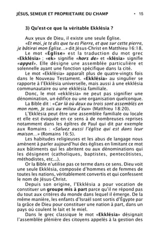 • 15
3) Qu’est-ce que la véritable Ekklésia ?
Aux yeux de Dieu, il existe une seule Église.
«Et moi, je te dis que tu es Pierre, et que sur cette pierre,
je bâtirai mon Église…» dit Jésus-Christ en Matthieu 16:18.
Le mot «Église» est la traduction du mot grec
«Ekklésia» ; «ek» signifie «hors de» et «klésia» signifie
«appel». Elle désigne une assemblée particulière et
solennelle ayant une fonction spécifique dans la cité.
Le mot «Ekklésia» apparaît plus de quatre-vingts fois
dans le Nouveau Testament. «Ekklésia» au singulier se
rapporte à l’Ekklésia universelle, mais aussi à une ekklésia
communautaire ou une ekklésia familiale.
Donc, le mot «ekklésia» ne peut pas signifier une
dénomination, un édifice ou une organisation quelconque.
La Bible dit : «Car là où deux ou trois sont assemblés en
mon nom, Je suis au milieu d’eux» (Matthieu 18:20).
L’Ekklésia peut être une assemblée familiale ou locale
et elle est évoquée en ce sens à de nombreuses reprises
notamment dans les épîtres de Paul qui dit par exemple
aux Romains : «Saluez aussi l’église qui est dans leur
maison…» (Romains 16:5).
Les habitudes religieuses et les abus de langage nous
amènent à parler aujourd’hui des églises en limitant ce mot
aux bâtiments qui les abritent ou aux dénominations qui
les désignent (catholiques, baptistes, pentecôtistes,
méthodistes, etc...).
Or la Bible n’utilise pas ce terme dans ce sens. Dieu voit
une seule Ekklésia, composée d’hommes et de femmes de
toutes les nations, véritablement convertis et qui confessent
le nom de Jésus-Christ.
Depuis son origine, l’Ekklésia a pour vocation de
constituer un groupe mis à part parce qu’il ne répond pas
du tout aux critères du monde dans lequel il émerge. De la
même manière, les enfants d’Israël sont sortis d’Égypte par
la grâce de Dieu pour constituer une nation à part, dans un
pays où coulent le lait et le miel.
Dans le grec classique le mot «Ekklésia» désignait
l’assemblée plénière des citoyens appelés à la gestion des
JÉSUS, SEMEUR ET PROPRIETAIRE DU CHAMP
 