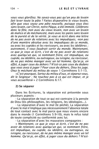 134 • LE BLÉ ET L’IVRAIE
vous vous glorifiez. Ne savez-vous pas qu’un peu de levain
fait lever toute la pâte ? Faites disparaître le vieux levain,
afin que vous soyez une pâte nouvelle, puisque vous êtes
sans levain, car Christ, notre Pâque, a été immolé. Célébrons
donc la fête, non avec du vieux levain, non avec un levain
de malice et de méchanceté, mais avec les pains sans levain
de la pureté et de la vérité. Je vous ai écrit dans ma lettre
de ne pas avoir de relations avec les impudiques, -non pas
d’une manière absolue avec les impudiques de ce monde,
ou avec les cupides et les ravisseurs, ou avec les idolâtres ;
autrement, il vous faudrait sortir du monde. Maintenant,
ce que je vous ai écrit, c’est de ne pas avoir de relations
avec quelqu’un qui, se nommant frère, est impudique, ou
cupide, ou idolâtre, ou outrageux, ou ivrogne, ou ravisseur,
de ne pas même manger avec un tel homme. Qu’ai-je, en
effet, à juger ceux du dehors ? N’est-ce pas ceux du dedans
que vous avez à juger ? Pour ceux du dehors, Dieu les juge.
Otez le méchant du milieu de vous» 1 Corinthiens 5:1-13.
«C’est pourquoi, Sortez du milieu d’eux, et séparez-vous,
dit le Seigneur ; Ne touchez pas à ce qui est impur, et je
vous accueillerai » 2 Corinthiens 6:17.
2) Se séparer
Dans les Écritures, la séparation est présentée sous
plusieurs aspects :
- La séparation de tout ce qui est contraire à la pensée
de Dieu (les philosophies, les religions, les idéologies...).
- La séparation d’avec le mal (le péché). La séparation
d’avec le mal n’implique pas nécessairement l’absence totale
de tout contact avec le mal parce que nous vivons encore
dans le monde (1 Corinthiens 5:9-10), mais le refus total
de toute complicité ou conformité avec lui.
- La séparation d’avec les mauvaises compagnies :
« Maintenant, ce que je vous ai écrit, c’est de ne pas
avoir de relations avec quelqu’un qui, se nommant frère,
est impudique, ou cupide, ou idolâtre, ou outrageux, ou
ivrogne, ou ravisseur, de ne pas même manger avec un tel
homme. Qu’ai-je, en effet, à juger ceux du dehors ? N’est-
 