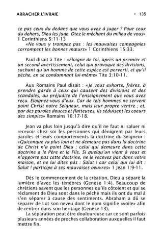 • 135
ce pas ceux du dedans que vous avez à juger ? Pour ceux
du dehors, Dieu les juge. Otez le méchant du milieu de vous»
1 Corinthiens 5:11-13
«Ne vous y trompez pas : les mauvaises compagnies
corrompent les bonnes mœurs» 1 Corinthiens 15:33.
Paul disait à Tite : «Eloigne de toi, après un premier et
un second avertissement, celui qui provoque des divisions,
sachant qu’un homme de cette espèce est perverti, et qu’il
pèche, en se condamnant lui-même» Tite 3:10-11.
Aux Romains Paul disait : «Je vous exhorte, frères, à
prendre garde à ceux qui causent des divisions et des
scandales, au préjudice de l’enseignement que vous avez
reçu. Eloignez-vous d’eux. Car de tels hommes ne servent
point Christ notre Seigneur, mais leur propre ventre ; et,
par des paroles douces et flatteuses, ils séduisent les coeurs
des simples» Romains 16:17-18.
Jean va plus loin jusqu’à dire qu’il ne faut ni saluer ni
recevoir chez soi les personnes qui dénigrent par leurs
paroles et leurs comportements la doctrine du Seigneur :
«Quiconque va plus loin et ne demeure pas dans la doctrine
de Christ n’a point Dieu ; celui qui demeure dans cette
doctrine a le Père et le Fils. Si quelqu’un vient à vous et
n’apporte pas cette doctrine, ne le recevez pas dans votre
maison, et ne lui dites pas : Salut ! car celui qui lui dit :
Salut ! participe à ses mauvaises oeuvres» 1 Jean 1:9-11.
Dès le commencement de la création, Dieu a séparé la
lumière d’avec les ténèbres (Genèse 1:4). Beaucoup de
chrétiens savent que les personnes qu’ils côtoient et qui se
réclament de Dieu sont dans le péché mais ils ont du mal à
s’en séparer à cause des sentiments. Abraham a dû se
séparer de Lot son neveu dont le nom signifie «voile» afin
de rentrer dans son héritage (Genèse 13).
La séparation peut être douloureuse car ce sont parfois
plusieurs années de proches collaboration auxquelles il faut
mettre fin.
ARRACHER L’IVRAIE
 