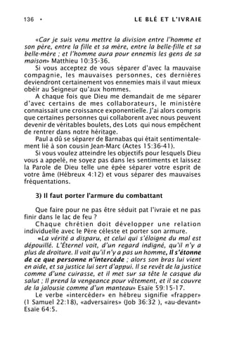 136 • LE BLÉ ET L’IVRAIE
«Car je suis venu mettre la division entre l’homme et
son père, entre la fille et sa mère, entre la belle-fille et sa
belle-mère ; et l’homme aura pour ennemis les gens de sa
maison» Matthieu 10:35-36.
Si vous acceptez de vous séparer d’avec la mauvaise
compagnie, les mauvaises personnes, ces dernières
deviendront certainement vos ennemies mais il vaut mieux
obéir au Seigneur qu’aux hommes.
A chaque fois que Dieu me demandait de me séparer
d’avec certains de mes collaborateurs, le ministère
connaissait une croissance exponentielle. J’ai alors compris
que certaines personnes qui collaborent avec nous peuvent
devenir de véritables boulets, des Lots qui nous empêchent
de rentrer dans notre héritage.
Paul a dû se séparer de Barnabas qui était sentimentale-
ment lié à son cousin Jean-Marc (Actes 15:36-41).
Si vous voulez atteindre les objectifs pour lesquels Dieu
vous a appelé, ne soyez pas dans les sentiments et laissez
la Parole de Dieu telle une épée séparer votre esprit de
votre âme (Hébreux 4:12) et vous séparer des mauvaises
fréquentations.
3) Il faut porter l’armure du combattant
Que faire pour ne pas être séduit pat l’ivraie et ne pas
finir dans le lac de feu ?
Chaque chrétien doit développer une relation
individuelle avec le Père céleste et porter son armure.
«La vérité a disparu, et celui qui s’éloigne du mal est
dépouillé. L’Éternel voit, d’un regard indigné, qu’il n’y a
plus de droiture. Il voit qu’il n’y a pas un homme, Il s’étonne
de ce que personne n’intercède ; alors son bras lui vient
en aide, et sa justice lui sert d’appui. Il se revêt de la justice
comme d’une cuirasse, et il met sur sa tête le casque du
salut ; Il prend la vengeance pour vêtement, et il se couvre
de la jalousie comme d’un manteau» Esaïe 59:15-17.
Le verbe «intercéder» en hébreu signifie «frapper»
(1 Samuel 22:18), «adversaires» (Job 36:32 ), «au-devant»
Esaïe 64:5.
 