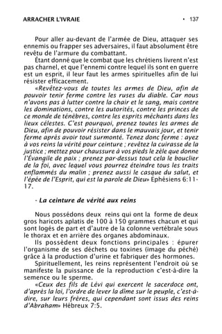 • 137
Pour aller au-devant de l’armée de Dieu, attaquer ses
ennemis ou frapper ses adversaires, il faut absolument être
revêtu de l’armure du combattant.
Étant donné que le combat que les chrétiens livrent n’est
pas charnel, et que l’ennemi contre lequel ils sont en guerre
est un esprit, il leur faut les armes spirituelles afin de lui
résister efficacement.
«Revêtez-vous de toutes les armes de Dieu, afin de
pouvoir tenir ferme contre les ruses du diable. Car nous
n’avons pas à lutter contre la chair et le sang, mais contre
les dominations, contre les autorités, contre les princes de
ce monde de ténèbres, contre les esprits méchants dans les
lieux célestes. C’est pourquoi, prenez toutes les armes de
Dieu, afin de pouvoir résister dans le mauvais jour, et tenir
ferme après avoir tout surmonté. Tenez donc ferme : ayez
à vos reins la vérité pour ceinture ; revêtez la cuirasse de la
justice ; mettez pour chaussure à vos pieds le zèle que donne
l’Évangile de paix ; prenez par-dessus tout cela le bouclier
de la foi, avec lequel vous pourrez éteindre tous les traits
enflammés du malin ; prenez aussi le casque du salut, et
l’épée de l’Esprit, qui est la parole de Dieu» Ephésiens 6:11-
17.
- La ceinture de vérité aux reins
Nous possédons deux reins qui ont la forme de deux
gros haricots aplatis de 100 à 150 grammes chacun et qui
sont logés de part et d’autre de la colonne vertébrale sous
le thorax et en arrière des organes abdominaux.
Ils possèdent deux fonctions principales : épurer
l’organisme de ses déchets ou toxines (image du péché)
grâce à la production d’urine et fabriquer des hormones.
Spirituellement, les reins représentent l’endroit où se
manifeste la puissance de la reproduction c’est-à-dire la
semence ou le sperme.
«Ceux des fils de Lévi qui exercent le sacerdoce ont,
d’après la loi, l’ordre de lever la dîme sur le peuple, c’est-à-
dire, sur leurs frères, qui cependant sont issus des reins
d’Abraham» Hébreux 7:5.
ARRACHER L’IVRAIE
 