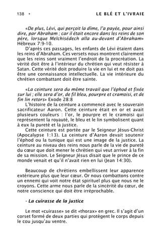 138 • LE BLÉ ET L’IVRAIE
«De plus, Lévi, qui perçoit la dîme, l’a payée, pour ainsi
dire, par Abraham ; car il était encore dans les reins de son
père, lorsque Melchisédech alla au-devant d’Abraham»
Hébreux 7:9-10.
D’après ces passages, les enfants de Lévi étaient dans
les reins d’Abraham. Ces versets nous montrent clairement
que les reins sont vraiment l’endroit de la procréation. La
vérité doit être à l’intérieur du chrétien qui veut résister à
Satan. Cette vérité doit produire la vie en lui et ne doit pas
être une connaissance intellectuelle. La vie intérieure du
chrétien combattant doit être sainte.
«La ceinture sera du même travail que l’éphod et fixée
sur lui ; elle sera d’or, de fil bleu, pourpre et cramoisi, et de
fin lin retors» Exode 28:8
L’histoire de la ceinture a commencé avec le souverain
sacrificateur Aaron. Cette ceinture était en or et avait
plusieurs couleurs : l’or, le pourpre et le cramoisi qui
représentent la royauté, le bleu et le lin symbolisent quant
à eux la pureté et la justice.
Cette ceinture est portée par le Seigneur Jésus-Christ
(Apocalypse 1:13). La ceinture d’Aaron devait soutenir
l’éphod ou la tunique qui est une image de la justice. La
ceinture au niveau des reins nous parle de la vie de pureté
du cœur que doit mener le chrétien qui veut arriver à la fin
de sa mission. Le Seigneur Jésus disait que le prince de ce
monde venait et qu’il n’avait rien en lui (Jean 14:30).
Beaucoup de chrétiens embellissent leur apparence
extérieure plus que leur cœur. Or nous combattons contre
un ennemi qui voit notre état spirituel plus que nous ne le
croyons. Cette arme nous parle de la sincérité du cœur, de
notre conscience qui doit être irréprochable.
- La cuirasse de la justice
Le mot «cuirasse» se dit «thorax» en grec. Il s’agit d’un
corset formé de deux parties qui protègent le corps depuis
le cou jusqu’au ventre.
 