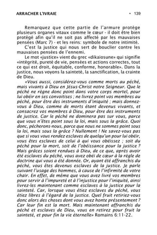 • 139
Remarquez que cette partie de l’armure protège
plusieurs organes vitaux comme le cœur - il doit être bien
protégé afin qu’il ne soit pas affecté par les mauvaises
pensées (Marc 7) - et les reins: symbole de notre intimité.
C’est la justice qui nous sert de bouclier contre les
mauvaises pensées de l’ennemi.
Le mot «justice» vient du grec «dikaiosune» qui signifie
«intégrité, pureté de vie, pensées et actions correctes, tout
ce qui est droit, équitable, conforme, honorable». Dans la
justice, nous voyons la sainteté, la sanctification, la crainte
de Dieu.
«Vous aussi, considérez-vous comme morts au péché,
mais vivants à Dieu en Jésus-Christ notre Seigneur. Que le
péché ne règne donc point dans votre corps mortel, pour
lui obéir en ses convoitises ; ne livrez point vos membres au
péché, pour être des instruments d’iniquité ; mais donnez-
vous à Dieu, comme de morts étant devenus vivants, et
consacrez vos membres à Dieu, pour être des instruments
de justice. Car le péché ne dominera pas sur vous, parce
que vous n’êtes point sous la loi, mais sous la grâce. Quoi
donc, pécherons-nous, parce que nous ne sommes point sous
la loi, mais sous la grâce ? Nullement ! Ne savez-vous pas
que si vous vous rendez esclaves de quelqu’un pour lui obéir,
vous êtes esclaves de celui à qui vous obéissez ; soit du
péché pour la mort, soit de l’obéissance pour la justice ?
Mais grâces soient rendues à Dieu, de ce que, après avoir
été esclaves du péché, vous avez obéi de cœur à la règle de
doctrine qui vous a été donnée. Or, ayant été affranchis du
péché, vous êtes devenus esclaves de la justice. Je parle
suivant l’usage des hommes, à cause de l’infirmité de votre
chair. En effet, de même que vous avez livré vos membres
pour servir à l’impureté et à l’injustice pour l’iniquité, ainsi
livrez-les maintenant comme esclaves à la justice pour la
sainteté. Car, lorsque vous étiez esclaves du péché, vous
étiez libres à l’égard de la justice. Quel fruit retiriez-vous
donc alors des choses dont vous avez honte présentement ?
Car leur fin est la mort. Mais maintenant affranchis du
péché et esclaves de Dieu, vous en retirez pour fruit la
sainteté, et pour fin la vie éternelle» Romains 6:11-22.
ARRACHER L’IVRAIE
 
