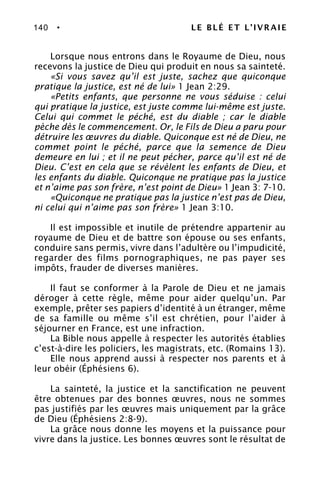 140 • LE BLÉ ET L’IVRAIE
Lorsque nous entrons dans le Royaume de Dieu, nous
recevons la justice de Dieu qui produit en nous sa sainteté.
«Si vous savez qu’il est juste, sachez que quiconque
pratique la justice, est né de lui» 1 Jean 2:29.
«Petits enfants, que personne ne vous séduise : celui
qui pratique la justice, est juste comme lui-même est juste.
Celui qui commet le péché, est du diable ; car le diable
pèche dès le commencement. Or, le Fils de Dieu a paru pour
détruire les œuvres du diable. Quiconque est né de Dieu, ne
commet point le péché, parce que la semence de Dieu
demeure en lui ; et il ne peut pécher, parce qu’il est né de
Dieu. C’est en cela que se révèlent les enfants de Dieu, et
les enfants du diable. Quiconque ne pratique pas la justice
et n’aime pas son frère, n’est point de Dieu» 1 Jean 3: 7-10.
«Quiconque ne pratique pas la justice n’est pas de Dieu,
ni celui qui n’aime pas son frère» 1 Jean 3:10.
Il est impossible et inutile de prétendre appartenir au
royaume de Dieu et de battre son épouse ou ses enfants,
conduire sans permis, vivre dans l’adultère ou l’impudicité,
regarder des films pornographiques, ne pas payer ses
impôts, frauder de diverses manières.
Il faut se conformer à la Parole de Dieu et ne jamais
déroger à cette règle, même pour aider quelqu’un. Par
exemple, prêter ses papiers d’identité à un étranger, même
de sa famille ou même s’il est chrétien, pour l’aider à
séjourner en France, est une infraction.
La Bible nous appelle à respecter les autorités établies
c’est-à-dire les policiers, les magistrats, etc. (Romains 13).
Elle nous apprend aussi à respecter nos parents et à
leur obéir (Éphésiens 6).
La sainteté, la justice et la sanctification ne peuvent
être obtenues par des bonnes œuvres, nous ne sommes
pas justifiés par les œuvres mais uniquement par la grâce
de Dieu (Éphésiens 2:8-9).
La grâce nous donne les moyens et la puissance pour
vivre dans la justice. Les bonnes œuvres sont le résultat de
 