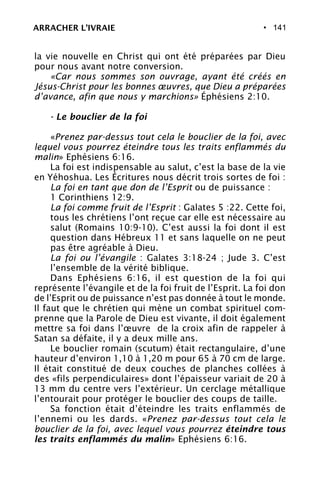 • 141
la vie nouvelle en Christ qui ont été préparées par Dieu
pour nous avant notre conversion.
«Car nous sommes son ouvrage, ayant été créés en
Jésus-Christ pour les bonnes œuvres, que Dieu a préparées
d’avance, afin que nous y marchions» Éphésiens 2:10.
- Le bouclier de la foi
«Prenez par-dessus tout cela le bouclier de la foi, avec
lequel vous pourrez éteindre tous les traits enflammés du
malin» Ephésiens 6:16.
La foi est indispensable au salut, c’est la base de la vie
en Yéhoshua. Les Écritures nous décrit trois sortes de foi :
La foi en tant que don de l’Esprit ou de puissance :
1 Corinthiens 12:9.
La foi comme fruit de l’Esprit : Galates 5 :22. Cette foi,
tous les chrétiens l’ont reçue car elle est nécessaire au
salut (Romains 10:9-10). C’est aussi la foi dont il est
question dans Hébreux 11 et sans laquelle on ne peut
pas être agréable à Dieu.
La foi ou l’évangile : Galates 3:18-24 ; Jude 3. C’est
l’ensemble de la vérité biblique.
Dans Ephésiens 6:16, il est question de la foi qui
représente l’évangile et de la foi fruit de l’Esprit. La foi don
de l’Esprit ou de puissance n’est pas donnée à tout le monde.
Il faut que le chrétien qui mène un combat spirituel com-
prenne que la Parole de Dieu est vivante, il doit également
mettre sa foi dans l’œuvre de la croix afin de rappeler à
Satan sa défaite, il y a deux mille ans.
Le bouclier romain (scutum) était rectangulaire, d’une
hauteur d’environ 1,10 à 1,20 m pour 65 à 70 cm de large.
Il était constitué de deux couches de planches collées à
des «fils perpendiculaires» dont l’épaisseur variait de 20 à
13 mm du centre vers l’extérieur. Un cerclage métallique
l’entourait pour protéger le bouclier des coups de taille.
Sa fonction était d’éteindre les traits enflammés de
l’ennemi ou les dards. «Prenez par-dessus tout cela le
bouclier de la foi, avec lequel vous pourrez éteindre tous
les traits enflammés du malin» Ephésiens 6:16.
ARRACHER L’IVRAIE
 