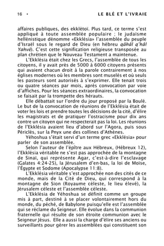 16 • LE BLÉ ET L’IVRAIE
affaires publiques, des ekklètoï. Plus tard, ce terme s’est
appliqué à toute assemblée populaire ; le judaïsme
hellénistique dénomme «Ekklésia» l’assemblée du peuple
d’Israël sous le regard de Dieu (en hébreu qâhâl q’hâl
Yahvé). C’est cette signification religieuse transposée au
plan chrétien que le Nouveau Testament a maintenue.
L’Ekklésia était chez les Grecs, l’assemblée de tous les
citoyens, il y avait près de 5000 à 6000 citoyens présents
qui avaient chacun droit à la parole contrairement à nos
églises modernes où les membres sont muselés et où seuls
les pasteurs sont autorisés à s’exprimer. Elle tenait trois
ou quatre séances par mois, après convocation par voie
d’affiches. Pour les séances extraordinaires, la convocation
se faisait par la trompette des hérauts.
Elle débattait sur l’ordre du jour proposé par la Boulé.
Le but de la convocation de réunions de l’Ekklésia était de
voter les lois et prendre toutes les décisions de la cité, d’élire
les magistrats et de pratiquer l’ostracisme pour dix ans
contre un citoyen qui ne respecterait pas la loi. Les réunions
de l’Ekklésia avaient lieu d’abord sur l’Agora, puis sous
Périclès, sur la Pnyx une des collines d’Athènes.
Yéhoshua s’était servi d’un terme grec «Ekklésia» pour
parler de son assemblée.
Selon l’auteur de l’épître aux Hébreux, (Hébreux 12),
l’Ekklésia véritable ne s’est pas approchée de la montagne
de Sinaï, qui représente Agar, c’est-à-dire l’esclavage
(Galates 4:24-25), la Jérusalem d’en-bas, la loi de Moïse,
l’Égypte et Sodome (Apocalypse 11:8).
L’Ekklésia véritable s’est approchée non des cités de ce
monde, mais de la Cité de Dieu, qui correspond à la
montagne de Sion (Royaume céleste, le lieu élevé), la
Jérusalem céleste et l’assemblée céleste.
L’Ekklésia de Yéhoshua se définit comme un groupe
mis à part, destiné à se placer volontairement hors du
monde, du péché, de Babylone puisqu’elle est l’assemblée
qui se réclame du Seigneur. Elle évolue dans la communion
fraternelle qui résulte de son étroite communion avec le
Seigneur Jésus. Elle a aussi la charge d’élire ses anciens ou
surveillants pour gérer les assemblées qui constituent son
 
