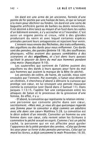 142 • LE BLÉ ET L’IVRAIE
Un dard est une arme de jet ancienne, formée d’une
pointe de fer portée par une hampe de bois, et qui se lançait
à la main pour déchirer ou fendre. Un dard est une sorte de
baguette artificière garnie de barbes ou dents renversées.
Il est destiné à être lancé au moyen d’un fusil dans les voiles
d’un bâtiment ennemi, à s’y accrocher et à l’incendier. C’est
aussi un organe pointu et creux, relié à des glandes
produisant du venin et avec lequel certaines espèces
animales percent leurs antagonistes et injectent leur venin.
L’ennemi nous envoie des fléchettes, des traits enflammés,
des aiguillons ou des dards pour nous enflammer. Ces dards
sont des pensées, des paroles (Jérémie 18 :18), des souffrances
physiques. «Elles avaient des queues semblables à des
scorpions et des aiguillons, et c’est dans leurs queues
qu’était le pouvoir de faire du mal aux hommes pendant
cinq mois» (Apocalypse 9:10).
Les sauterelles qui sortirent de l’abîme avaient des
aiguillons ou des dards à leurs queues pour faire du mal
aux hommes qui avaient la marque de la Bête (le péché).
Les pensées de colère, de haine, de suicide, nous sont
envoyées par l’ennemi. Par exemple, si Satan veut détruire
un chrétien, il cherchera d’abord à détruire la cuirasse qui
protège son cœur, en lui envoyant une pensée mauvaise
comme la convoitise (voir David dans 2 Samuel 11). Dans
Jacques 1:13-15, l’apôtre fait une comparaison entre les
attaques de Satan et le processus de la grossesse d’une
femme. En effet, il y a :
- D’abord, la convoitise qui représente la relation intime :
une personne qui convoite pèche dans son cœur,
secrètement. «Mais moi, je vous dis que quiconque regarde
une femme pour la convoiter a déjà commis un adultère
avec elle dans son cœur» Matthieu 5:28. La convoitise est
le désir ardent d’un interdit. Convoiter un homme ou une
femme dans son cœur, cela revient selon les Ecritures à
commettre le péché sexuel en esprit. Comme c’est un péché
caché, la personne qui en est affectée peut garder
l’apparence de la piété pendant des années. «Celui qui ferme
les yeux pour se livrer à des pensées perverses, Celui qui se
mord les lèvres, a déjà consommé le mal» Proverbes 16:30.
 