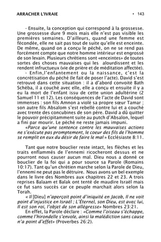 • 143
- Ensuite, la conception qui correspond à la grossesse.
Une grossesse dure 9 mois mais elle n’est pas visible les
premières semaines. D’ailleurs, quand une femme est
fécondée, elle ne sait pas tout de suite qu’elle est enceinte.
De même, quand on a conçu le péché, on ne se rend pas
forcément compte que notre homme intérieur est engrossé
de son levain. Plusieurs chrétiens sont «enceintes» de toutes
sortes des choses mauvaises qui les alourdissent et les
rendent infructueux (vie de prière et de méditation affectée).
- Enfin,l’enfantement ou la naissance, c’est la
concrétisation du péché (le fait de poser l’acte). David s’est
retrouvé dans cette situation : il a d’abord convoité Bath
Schéba, il a couché avec elle, elle a conçu et ensuite il y a
eu la mort de l’enfant issu de cette union adultérine (2
Samuel 11 et 12). Les conséquences de l’acte de David sont
immenses : son fils Amnon a violé sa propre sœur Tamar ;
son autre fils Absalom s’est rebellé contre lui et a couché
avec trente des concubines de son père. David a dû quitter
le pouvoir précipitamment suite au putch d’Absalon, lequel
a fini par mourir. Le péché ne reste jamais impuni.
«Parce qu’une sentence contre les mauvaises actions
ne s’exécute pas promptement, le coeur des fils de l’homme
se remplit en eux du désir de faire le mal » Ecclésiaste 8:11.
Tant que notre bouclier reste intact, les flèches et les
traits enflammés de l’ennemi ricocheront dessus et ne
pourront nous causer aucun mal. Dieu nous a donné ce
bouclier de la foi qui a pour source sa Parole (Romains
10:17). Tant qu’un chrétien marche selon la Parole de Dieu,
l’ennemi ne peut pas le détruire. Nous avons un bel exemple
dans le livre des Nombres aux chapitres 22 et 23. A trois
reprises Balaam et Balak ont tenté de maudire Israël mais
ce fut sans succès car ce peuple marchait alors selon la
Torah.
« Il [Dieu] n’aperçoit point d’iniquité en Jacob, Il ne voit
point d’injustice en Israël ; L’Éternel, son Dieu, est avec lui,
Il est son roi, l’objet de son allégresse» Nombres 23:21.
En effet, la Parole déclare : «Comme l’oiseau s’échappe,
comme l’hirondelle s’envole, ainsi la malédiction sans cause
n’a point d’effet» (Proverbes 26:2).
ARRACHER L’IVRAIE
 