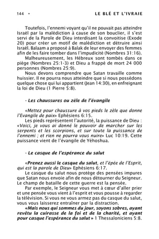 144 • LE BLÉ ET L’IVRAIE
Toutefois, l’ennemi voyant qu’il ne pouvait pas atteindre
Israël par la malédiction à cause de son bouclier, il s’est
servi de la Parole de Dieu interdisant la convoitise (Exode
20) pour créer un motif de malédiction et détruire ainsi
Israël. Balaam a proposé à Balak de leur envoyer des femmes
afin de les faire tomber dans l’impudicité (Nombres 31:16).
Malheureusement, les Hébreux sont tombés dans ce
piège (Nombres 25:1-3) et Dieu a frappé de mort 24 000
personnes (Nombres 25:9).
Nous devons comprendre que Satan travaille comme
huissier. Il ne pourra nous atteindre que si nous possédons
quelque chose qui lui appartient (Jean 14:30), en enfreignant
la loi de Dieu (1 Pierre 5:8).
- Les chaussures ou zèle de l’évangile
«Mettez pour chaussure à vos pieds le zèle que donne
l’Evangile de paix» Ephésiens 6:15.
Les pieds représentent l’autorité, la puissance de Dieu :
«Voici, je vous ai donné le pouvoir de marcher sur les
serpents et les scorpions, et sur toute la puissance de
l’ennemi ; et rien ne pourra vous nuire» Luc 10:19. Cette
puissance vient de l’évangile de Yéhoshua.
- Le casque de l’espérance du salut
«Prenez aussi le casque du salut, et l’épée de l’Esprit,
qui est la parole de Dieu» Ephésiens 6:17.
Le casque du salut nous protège des pensées impures
que Satan nous envoie afin de nous détourner du Seigneur.
Le champ de bataille de cette guerre est la pensée.
Par exemple, le Seigneur vous met à cœur d’aller prier
et une pensée vous vient à l’esprit et vous pousse à regarder
la télévision. Si vous ne vous armez pas du casque du salut,
vous vous laisserez entraîner par la distraction.
«Mais nous qui sommes du jour, soyons sobres, ayant
revêtu la cuirasse de la foi et de la charité, et ayant
pour casque l’espérance du salut » 1 Thessaloniciens 5:8.
 