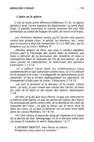 • 145
- L’épée ou le glaive
C’est la seule arme offensive (Hébreux 4:12). Le glaive
(gladius) était l’arme typique du légionnaire. La lame était
large, à double tranchant et courte (environ 60 cm). Elle
permettait au soldat de frapper de taille, de revers et d’estoc.
Les chrétiens doivent savoir qu’ils livrent une guerre
contre leur propre chair, le péché, les démons, etc., mais
que la victoire a déjà été remportée, il y a 2 000 ans, par le
Seigneur sur la croix ! Alléluia !!!
«Rendez grâces au Père, qui vous a rendus capables
d’avoir part à l’héritage des saints dans la lumière, qui
nous a délivrés de la puissance des ténèbres et nous a
transportés dans le royaume du Fils de son amour, en qui
nous avons la rédemption, la rémission des péchés»
Colossiens 1:12-14.
«Il a effacé l’acte dont les ordonnances nous
condamnaient et qui subsistait contre nous, et il l’a détruit
en le clouant à la croix ; il a dépouillé les dominations et les
autorités, et les a livrées publiquement en spectacle, en
triomphant d’elles par la croix». Colossiens 2:14-15.
«Je suis le premier et le dernier, et le vivant. J’étais
mort ; et voici, je suis vivant aux siècles des siècles. Je tiens
les clefs de la mort et du séjour des morts» Apocalypse
1:18.
«Et moi, je te dis que tu es Pierre, et que sur cette pierre
je bâtirai mon Église, et que les portes du séjour des morts
ne prévaudront point contre elle. Je te donnerai les clefs du
royaume des cieux : ce que tu lieras sur la terre sera lié
dans les cieux, et ce que tu délieras sur la terre sera délié
dans les cieux» Matthieu 16:18-19.
«Ils l’ont vaincu à cause du sang de l’agneau et à cause
de la parole de leur témoignage, et ils n’ont pas aimé leur
vie jusqu’à craindre la mort» Apocalypse 12:11.
IL REVIENT BIENTOT, mes frères et sœurs.
Préparons-nous pour Le recevoir !
ARRACHER L’IVRAIE
 