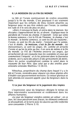 146 • LE BLÉ ET L’IVRAIE
II. LA MOISSON OU LA FIN DU MONDE
Le blé et l’ivraie continueront de croître ensemble
jusqu’à la fin du monde. C’est pourquoi il est vraiment
important que les enfants de Dieu restent attachés au
Seigneur pour ne pas être séduits par l’ivraie. Le combat
est rude et il le sera de plus en plus.
«Alors il renvoya la foule, et entra dans la maison. Ses
disciples s’approchèrent de lui, et dirent : Explique-nous la
parabole de l’ivraie du champ. Il répondit : Celui qui sème
la bonne semence, c’est le Fils de l’homme ; le champ, c’est
le monde ; la bonne semence, ce sont les fils du royaume ;
l’ivraie, ce sont les fils du malin ; l’ennemi qui l’a semée,
c’est le diable ; la moisson, c’est la fin du monde ; les
moissonneurs, ce sont les anges. Or, comme on arrache
l’ivraie et qu’on la jette au feu, il en sera de même à la fin
du monde. Le Fils de l’homme enverra ses anges, qui
arracheront de son royaume tous les scandales et ceux qui
commettent l’iniquité : et ils les jetteront dans la fournaise
ardente, où il y aura des pleurs et des grincements de dents.
Alors les justes resplendiront comme le soleil dans le
royaume de leur Père. Que celui qui a des oreilles pour
entendre entende» Matthieu 13:36-43.
Yéhoshua, propriétaire du champ dans lequel il y a le
blé et l’ivraie, reviendra pour séparer ces deux plantes afin
d’établir son gouvernement terrestre. Ce retour glorieux et
tant attendu est souvent appelé «jour du Seigneur» dans la
Bible.
1) Le jour du Seigneur et le jugement des impies
L’expression «jour du Seigneur» désigne le temps où
Dieu interviendra ouvertement et visiblement dans les
affaires humaines.
«Le jour du Seigneur viendra comme un voleur ; en ce
jour, les cieux passeront avec fracas, les éléments embrasés
se dissoudront, et la terre avec les œuvres qu’elle renferme
sera consumée» 2 Pierre 3:10.
 