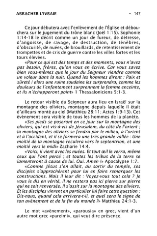 • 147
Ce jour débutera avec l’enlèvement de l’Église et débou-
chera sur le jugement du trône blanc (Joël 1:15). Sophonie
1:14-18 le décrit comme un jour de fureur, de détresse,
d’angoisse, de ravage, de destruction, de ténèbres,
d’obscurité, de nuées, de brouillards, de retentissement de
trompettes et de cris de guerre contre les villes fortes et les
tours élevées.
«Pour ce qui est des temps et des moments, vous n’avez
pas besoin, frères, qu’on vous en écrive. Car vous savez
bien vous-mêmes que le jour du Seigneur viendra comme
un voleur dans la nuit. Quand les hommes diront : Paix et
sûreté ! alors une ruine soudaine les surprendra, comme les
douleurs de l’enfantement surprennent la femme enceinte,
et ils n’échapperont point» 1 Thessaloniciens 5:1-3.
Le retour visible du Seigneur aura lieu en Israël sur la
montagne des oliviers, montagne depuis laquelle il était
d’ailleurs monté au ciel (Matthieu 28:11; Actes 1:9-13). Cet
événement sera visible de tous les hommes de la planète.
«Ses pieds se poseront en ce jour sur la montagne des
oliviers, qui est vis-à-vis de Jérusalem, du côté de l’orient ;
la montagne des oliviers se fendra par le milieu, à l’orient
et à l’occident, et il se formera une très grande vallée : Une
moitié de la montagne reculera vers le septentrion, et une
moitié vers le midi» Zacharie 14:4.
«Voici, il vient avec les nuées. Et tout œil le verra, même
ceux qui l’ont percé ; et toutes les tribus de la terre se
lamenteront à cause de lui. Oui. Amen !» Apocalypse 1:7.
«Comme Jésus s’en allait, au sortir du temple, ses
disciples s’approchèrent pour lui en faire remarquer les
constructions. Mais il leur dit : Voyez-vous tout cela ? Je
vous le dis en vérité, il ne restera pas ici pierre sur pierre
qui ne soit renversée. Il s’assit sur la montagne des oliviers.
Et les disciples vinrent en particulier lui faire cette question :
Dis-nous, quand cela arrivera-t-il, et quel sera le signe de
ton avènement et de la fin du monde ?» Matthieu 24:1-3.
Le mot «avènement», «parousia» en grec, vient d’un
autre mot grec «pareimi», qui veut dire présence.
ARRACHER L’IVRAIE
 