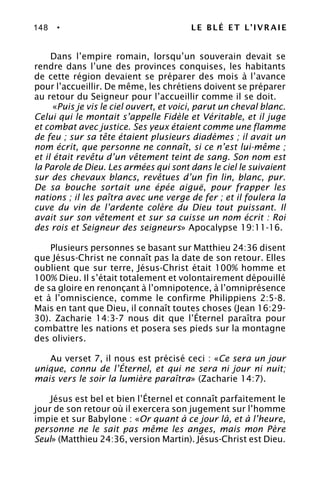 148 • LE BLÉ ET L’IVRAIE
Dans l’empire romain, lorsqu’un souverain devait se
rendre dans l’une des provinces conquises, les habitants
de cette région devaient se préparer des mois à l’avance
pour l’accueillir. De même, les chrétiens doivent se préparer
au retour du Seigneur pour l’accueillir comme il se doit.
«Puis je vis le ciel ouvert, et voici, parut un cheval blanc.
Celui qui le montait s’appelle Fidèle et Véritable, et il juge
et combat avec justice. Ses yeux étaient comme une flamme
de feu ; sur sa tête étaient plusieurs diadèmes ; il avait un
nom écrit, que personne ne connaît, si ce n’est lui-même ;
et il était revêtu d’un vêtement teint de sang. Son nom est
la Parole de Dieu. Les armées qui sont dans le ciel le suivaient
sur des chevaux blancs, revêtues d’un fin lin, blanc, pur.
De sa bouche sortait une épée aiguë, pour frapper les
nations ; il les paîtra avec une verge de fer ; et il foulera la
cuve du vin de l’ardente colère du Dieu tout puissant. Il
avait sur son vêtement et sur sa cuisse un nom écrit : Roi
des rois et Seigneur des seigneurs» Apocalypse 19:11-16.
Plusieurs personnes se basant sur Matthieu 24:36 disent
que Jésus-Christ ne connaît pas la date de son retour. Elles
oublient que sur terre, Jésus-Christ était 100% homme et
100% Dieu. Il s’était totalement et volontairement dépouillé
de sa gloire en renonçant à l’omnipotence, à l’omniprésence
et à l’omniscience, comme le confirme Philippiens 2:5-8.
Mais en tant que Dieu, il connaît toutes choses (Jean 16:29-
30). Zacharie 14:3-7 nous dit que l’Éternel paraîtra pour
combattre les nations et posera ses pieds sur la montagne
des oliviers.
Au verset 7, il nous est précisé ceci : «Ce sera un jour
unique, connu de l’Éternel, et qui ne sera ni jour ni nuit;
mais vers le soir la lumière paraîtra» (Zacharie 14:7).
Jésus est bel et bien l’Éternel et connaît parfaitement le
jour de son retour où il exercera son jugement sur l’homme
impie et sur Babylone : «Or quant à ce jour là, et à l’heure,
personne ne le sait pas même les anges, mais mon Père
Seul» (Matthieu 24:36, version Martin). Jésus-Christ est Dieu.
 
