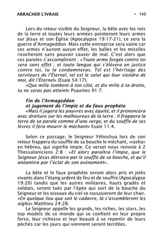 • 149
Lors du retour visible du Seigneur, la bête avec les rois
de la terre et toutes leurs armées pointeront leurs armes
sur Jésus et son Église (Apocalypse 19:17-21), ce sera la
guerre d’Armageddon. Mais cette entreprise sera vaine car
ces armes n’auront aucun effet, les balles et les missiles
ricocheront sans pouvoir causer de mal. C’est alors que
ces paroles s’accompliront : «Toute arme forgée contre toi
sera sans effet ; et toute langue qui s’élèvera en justice
contre toi, tu la condamneras. Tel est l’héritage des
serviteurs de l’Éternel, tel est le salut qui leur viendra de
moi, dit l’Éternel» (Esaïe 54:17).
«Que mille tombent à ton côté, et dix mille à ta droite,
tu ne seras pas atteint» Psaumes 91:7.
Fin de l’Armageddon
et jugement de l’impie et du faux prophète
«Mais il jugera les pauvres avec équité, et il prononcera
avec droiture sur les malheureux de la terre ; Il frappera la
terre de sa parole comme d’une verge, et du souffle de ses
lèvres il fera mourir le méchant» Esaïe 11:4.
Selon ce passage, le Seigneur Yéhoshua lors de son
retour frappera du souffle de sa bouche le méchant, «rasha»
en hébreu, qui signifie impie. Ce verset nous renvoie à 2
Thessaloniciens 2:8 : «Et alors paraîtra l’impie, que le
Seigneur Jésus détruira par le souffle de sa bouche, et qu’il
anéantira par l’éclat de son avènement».
La bête et le faux prophète seront alors pris et jetés
vivants dans l’étang ardent de feu et de souffre (Apocalypse
19:20) tandis que les autres militaires, hauts gradés et
soldats, seront tués par l’épée qui sort de la bouche du
Seigneur et les oiseaux du ciel se rassasieront de leur chair.
«En quelque lieu que soit le cadavre, là s’assembleront les
aigles» Matthieu 24:28.
Le Seigneur appelle les grands, les riches, les stars, les
top models de ce monde qui se confient en leur propre
force, leur richesse et leur beauté à se repentir de leurs
péchés car les jours qui viennent seront terribles.
ARRACHER L’IVRAIE
 