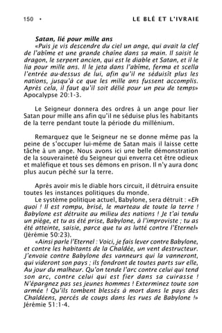 150 • LE BLÉ ET L’IVRAIE
Satan, lié pour mille ans
«Puis je vis descendre du ciel un ange, qui avait la clef
de l’abîme et une grande chaîne dans sa main. Il saisit le
dragon, le serpent ancien, qui est le diable et Satan, et il le
lia pour mille ans. Il le jeta dans l’abîme, ferma et scella
l’entrée au-dessus de lui, afin qu’il ne séduisît plus les
nations, jusqu’à ce que les mille ans fussent accomplis.
Après cela, il faut qu’il soit délié pour un peu de temps»
Apocalypse 20:1-3.
Le Seigneur donnera des ordres à un ange pour lier
Satan pour mille ans afin qu’il ne séduise plus les habitants
de la terre pendant toute la période du millénium.
Remarquez que le Seigneur ne se donne même pas la
peine de s’occuper lui-même de Satan mais il laisse cette
tâche à un ange. Nous avons ici une belle démonstration
de la souveraineté du Seigneur qui enverra cet être odieux
et maléfique et tous ses démons en prison. Il n’y aura donc
plus aucun péché sur la terre.
Après avoir mis le diable hors circuit, il détruira ensuite
toutes les instances politiques du monde.
Le système politique actuel, Babylone, sera détruit : «Eh
quoi ! Il est rompu, brisé, le marteau de toute la terre !
Babylone est détruite au milieu des nations ! Je t’ai tendu
un piège, et tu as été prise, Babylone, à l’improviste ; tu as
été atteinte, saisie, parce que tu as lutté contre l’Eternel»
(Jérémie 50:23).
«Ainsi parle l’Eternel : Voici, je fais lever contre Babylone,
et contre les habitants de la Chaldée, un vent destructeur.
J’envoie contre Babylone des vanneurs qui la vanneront,
qui videront son pays ; ils fondront de toutes parts sur elle,
Au jour du malheur. Qu’on tende l’arc contre celui qui tend
son arc, contre celui qui est fier dans sa cuirasse !
N’épargnez pas ses jeunes hommes ! Exterminez toute son
armée ! Qu’ils tombent blessés à mort dans le pays des
Chaldéens, percés de coups dans les rues de Babylone !»
Jérémie 51:1-4.
 