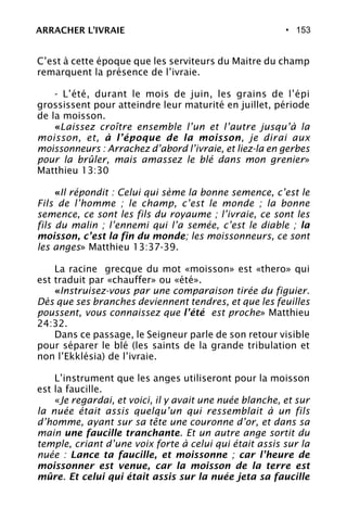 • 153
C’est à cette époque que les serviteurs du Maitre du champ
remarquent la présence de l’ivraie.
- L’été, durant le mois de juin, les grains de l’épi
grossissent pour atteindre leur maturité en juillet, période
de la moisson.
«Laissez croître ensemble l’un et l’autre jusqu’à la
moisson, et, à l’époque de la moisson, je dirai aux
moissonneurs : Arrachez d’abord l’ivraie, et liez-la en gerbes
pour la brûler, mais amassez le blé dans mon grenier»
Matthieu 13:30
«Il répondit : Celui qui sème la bonne semence, c’est le
Fils de l’homme ; le champ, c’est le monde ; la bonne
semence, ce sont les fils du royaume ; l’ivraie, ce sont les
fils du malin ; l’ennemi qui l’a semée, c’est le diable ; la
moisson, c’est la fin du monde; les moissonneurs, ce sont
les anges» Matthieu 13:37-39.
La racine grecque du mot «moisson» est «thero» qui
est traduit par «chauffer» ou «été».
«Instruisez-vous par une comparaison tirée du figuier.
Dès que ses branches deviennent tendres, et que les feuilles
poussent, vous connaissez que l’été est proche» Matthieu
24:32.
Dans ce passage, le Seigneur parle de son retour visible
pour séparer le blé (les saints de la grande tribulation et
non l’Ekklésia) de l’ivraie.
L’instrument que les anges utiliseront pour la moisson
est la faucille.
«Je regardai, et voici, il y avait une nuée blanche, et sur
la nuée était assis quelqu’un qui ressemblait à un fils
d’homme, ayant sur sa tête une couronne d’or, et dans sa
main une faucille tranchante. Et un autre ange sortit du
temple, criant d’une voix forte à celui qui était assis sur la
nuée : Lance ta faucille, et moissonne ; car l’heure de
moissonner est venue, car la moisson de la terre est
mûre. Et celui qui était assis sur la nuée jeta sa faucille
ARRACHER L’IVRAIE
 
