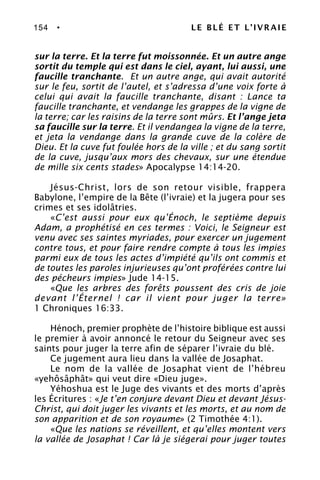 154 • LE BLÉ ET L’IVRAIE
sur la terre. Et la terre fut moissonnée. Et un autre ange
sortit du temple qui est dans le ciel, ayant, lui aussi, une
faucille tranchante. Et un autre ange, qui avait autorité
sur le feu, sortit de l’autel, et s’adressa d’une voix forte à
celui qui avait la faucille tranchante, disant : Lance ta
faucille tranchante, et vendange les grappes de la vigne de
la terre; car les raisins de la terre sont mûrs. Et l’ange jeta
sa faucille sur la terre. Et il vendangea la vigne de la terre,
et jeta la vendange dans la grande cuve de la colère de
Dieu. Et la cuve fut foulée hors de la ville ; et du sang sortit
de la cuve, jusqu’aux mors des chevaux, sur une étendue
de mille six cents stades» Apocalypse 14:14-20.
Jésus-Christ, lors de son retour visible, frappera
Babylone, l’empire de la Bête (l’ivraie) et la jugera pour ses
crimes et ses idolâtries.
«C’est aussi pour eux qu’Énoch, le septième depuis
Adam, a prophétisé en ces termes : Voici, le Seigneur est
venu avec ses saintes myriades, pour exercer un jugement
contre tous, et pour faire rendre compte à tous les impies
parmi eux de tous les actes d’impiété qu’ils ont commis et
de toutes les paroles injurieuses qu’ont proférées contre lui
des pécheurs impies» Jude 14-15.
«Que les arbres des forêts poussent des cris de joie
devant l’Éternel ! car il vient pour juger la terre»
1 Chroniques 16:33.
Hénoch, premier prophète de l’histoire biblique est aussi
le premier à avoir annoncé le retour du Seigneur avec ses
saints pour juger la terre afin de séparer l’ivraie du blé.
Ce jugement aura lieu dans la vallée de Josaphat.
Le nom de la vallée de Josaphat vient de l’hébreu
«yehôsâphât» qui veut dire «Dieu juge».
Yéhoshua est le Juge des vivants et des morts d’après
les Écritures : «Je t’en conjure devant Dieu et devant Jésus-
Christ, qui doit juger les vivants et les morts, et au nom de
son apparition et de son royaume» (2 Timothée 4:1).
«Que les nations se réveillent, et qu’elles montent vers
la vallée de Josaphat ! Car là je siégerai pour juger toutes
 