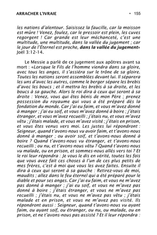 • 155
les nations d’alentour. Saisissez la faucille, car la moisson
est mûre ! Venez, foulez, car le pressoir est plein, les cuves
regorgent ! Car grande est leur méchanceté, c’est une
multitude, une multitude, dans la vallée du jugement ; car
le jour de l’Éternel est proche, dans la vallée du jugement»
Joël 3:12-14.
Le Messie a parlé de ce jugement aux apôtres avant sa
mort : «Lorsque le Fils de l’homme viendra dans sa gloire,
avec tous les anges, il s’assiéra sur le trône de sa gloire.
Toutes les nations seront assemblées devant lui. Il séparera
les uns d’avec les autres, comme le berger sépare les brebis
d’avec les boucs ; et il mettra les brebis à sa droite, et les
boucs à sa gauche. Alors le roi dira à ceux qui seront à sa
droite : Venez, vous qui êtes bénis de mon Père ; prenez
possession du royaume qui vous a été préparé dès la
fondation du monde. Car j’ai eu faim, et vous m’avez donné
à manger ; j’ai eu soif, et vous m’avez donné à boire ; j’étais
étranger, et vous m’avez recueilli ; j’étais nu, et vous m’avez
vêtu ; j’étais malade, et vous m’avez visité ; j’étais en prison,
et vous êtes venus vers moi. Les justes lui répondront :
Seigneur, quand t’avons-nous vu avoir faim, et t’avons-nous
donné à manger ; ou avoir soif, et t’avons-nous donné à
boire ? Quand t’avons-nous vu étranger, et t’avons-nous
recueilli ; ou nu, et t’avons-nous vêtu ? Quand t’avons-nous
vu malade, ou en prison, et sommes-nous allés vers toi ? Et
le roi leur répondra : Je vous le dis en vérité, toutes les fois
que vous avez fait ces choses à l’un de ces plus petits de
mes frères, c’est à moi que vous les avez faites. Ensuite il
dira à ceux qui seront à sa gauche : Retirez-vous de moi,
maudits ; allez dans le feu éternel qui a été préparé pour le
diable et pour ses anges. Car j’ai eu faim, et vous ne m’avez
pas donné à manger ; j’ai eu soif, et vous ne m’avez pas
donné à boire ; j’étais étranger, et vous ne m’avez pas
recueilli ; j’étais nu, et vous ne m’avez pas vêtu ; j’étais
malade et en prison, et vous ne m’avez pas visité. Ils
répondront aussi : Seigneur, quand t’avons-nous vu ayant
faim, ou ayant soif, ou étranger, ou nu, ou malade, ou en
prison, et ne t’avons-nous pas assisté ? Et il leur répondra :
ARRACHER L’IVRAIE
 