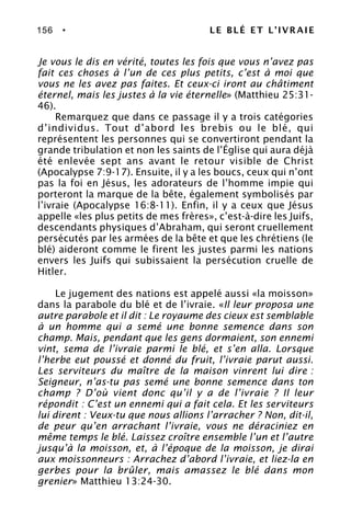 156 • LE BLÉ ET L’IVRAIE
Je vous le dis en vérité, toutes les fois que vous n’avez pas
fait ces choses à l’un de ces plus petits, c’est à moi que
vous ne les avez pas faites. Et ceux-ci iront au châtiment
éternel, mais les justes à la vie éternelle» (Matthieu 25:31-
46).
Remarquez que dans ce passage il y a trois catégories
d’individus. Tout d’abord les brebis ou le blé, qui
représentent les personnes qui se convertiront pendant la
grande tribulation et non les saints de l’Église qui aura déjà
été enlevée sept ans avant le retour visible de Christ
(Apocalypse 7:9-17). Ensuite, il y a les boucs, ceux qui n’ont
pas la foi en Jésus, les adorateurs de l’homme impie qui
porteront la marque de la bête, également symbolisés par
l’ivraie (Apocalypse 16:8-11). Enfin, il y a ceux que Jésus
appelle «les plus petits de mes frères», c’est-à-dire les Juifs,
descendants physiques d’Abraham, qui seront cruellement
persécutés par les armées de la bête et que les chrétiens (le
blé) aideront comme le firent les justes parmi les nations
envers les Juifs qui subissaient la persécution cruelle de
Hitler.
Le jugement des nations est appelé aussi «la moisson»
dans la parabole du blé et de l’ivraie. «Il leur proposa une
autre parabole et il dit : Le royaume des cieux est semblable
à un homme qui a semé une bonne semence dans son
champ. Mais, pendant que les gens dormaient, son ennemi
vint, sema de l’ivraie parmi le blé, et s’en alla. Lorsque
l’herbe eut poussé et donné du fruit, l’ivraie parut aussi.
Les serviteurs du maître de la maison vinrent lui dire :
Seigneur, n’as-tu pas semé une bonne semence dans ton
champ ? D’où vient donc qu’il y a de l’ivraie ? Il leur
répondit : C’est un ennemi qui a fait cela. Et les serviteurs
lui dirent : Veux-tu que nous allions l’arracher ? Non, dit-il,
de peur qu’en arrachant l’ivraie, vous ne déraciniez en
même temps le blé. Laissez croître ensemble l’un et l’autre
jusqu’à la moisson, et, à l’époque de la moisson, je dirai
aux moissonneurs : Arrachez d’abord l’ivraie, et liez-la en
gerbes pour la brûler, mais amassez le blé dans mon
grenier» Matthieu 13:24-30.
 