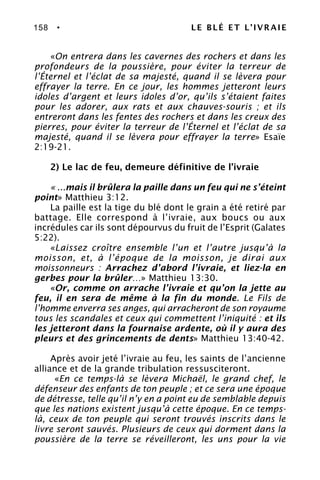 158 • LE BLÉ ET L’IVRAIE
«On entrera dans les cavernes des rochers et dans les
profondeurs de la poussière, pour éviter la terreur de
l’Éternel et l’éclat de sa majesté, quand il se lèvera pour
effrayer la terre. En ce jour, les hommes jetteront leurs
idoles d’argent et leurs idoles d’or, qu’ils s’étaient faites
pour les adorer, aux rats et aux chauves-souris ; et ils
entreront dans les fentes des rochers et dans les creux des
pierres, pour éviter la terreur de l’Éternel et l’éclat de sa
majesté, quand il se lèvera pour effrayer la terre» Esaïe
2:19-21.
2) Le lac de feu, demeure définitive de l’ivraie
« ...mais il brûlera la paille dans un feu qui ne s’éteint
point» Matthieu 3:12.
La paille est la tige du blé dont le grain a été retiré par
battage. Elle correspond à l’ivraie, aux boucs ou aux
incrédules car ils sont dépourvus du fruit de l’Esprit (Galates
5:22).
«Laissez croître ensemble l’un et l’autre jusqu’à la
moisson, et, à l’époque de la moisson, je dirai aux
moissonneurs : Arrachez d’abord l’ivraie, et liez-la en
gerbes pour la brûler…» Matthieu 13:30.
«Or, comme on arrache l’ivraie et qu’on la jette au
feu, il en sera de même à la fin du monde. Le Fils de
l’homme enverra ses anges, qui arracheront de son royaume
tous les scandales et ceux qui commettent l’iniquité : et ils
les jetteront dans la fournaise ardente, où il y aura des
pleurs et des grincements de dents» Matthieu 13:40-42.
Après avoir jeté l’ivraie au feu, les saints de l’ancienne
alliance et de la grande tribulation ressusciteront.
«En ce temps-là se lèvera Michaël, le grand chef, le
défenseur des enfants de ton peuple ; et ce sera une époque
de détresse, telle qu’il n’y en a point eu de semblable depuis
que les nations existent jusqu’à cette époque. En ce temps-
là, ceux de ton peuple qui seront trouvés inscrits dans le
livre seront sauvés. Plusieurs de ceux qui dorment dans la
poussière de la terre se réveilleront, les uns pour la vie
 