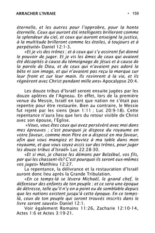 • 159
éternelle, et les autres pour l’opprobre, pour la honte
éternelle. Ceux qui auront été intelligents brilleront comme
la splendeur du ciel, et ceux qui auront enseigné la justice,
à la multitude brilleront comme les étoiles, à toujours et à
perpétuité» Daniel 12:1-3.
«Et je vis des trônes ; et à ceux qui s’y assirent fut donné
le pouvoir de juger. Et je vis les âmes de ceux qui avaient
été décapités à cause du témoignage de Jésus et à cause de
la parole de Dieu, et de ceux qui n’avaient pas adoré la
bête ni son image, et qui n’avaient pas reçu la marque sur
leur front et sur leur main. Ils revinrent à la vie, et ils
régnèrent avec Christ pendant mille ans» Apocalypse 20:4.
Les douze tribus d’Israël seront ensuite jugées par les
douze apôtres de l’Agneau. En effet, lors de la première
venue du Messie, Israël en tant que nation ne s’était pas
repentie pour être restaurée. Bien au contraire, le Messie
fut rejeté par les siens (Jean 1:11 ; Luc 20:9-18). Cette
repentance n’aura lieu que lors du retour visible de Christ
avec son épouse, l’Église.
«Vous, vous êtes ceux qui avez persévéré avec moi dans
mes épreuves ; c’est pourquoi je dispose du royaume en
votre faveur, comme mon Père en a disposé en ma faveur,
afin que vous mangiez et buviez à ma table dans mon
royaume, et que vous soyez assis sur des trônes, pour juger
les douze tribus d’Israël» Luc 22:28-30.
«Et si moi, je chasse les démons par Belzébul, vos fils,
par qui les chassent-ils? C’est pourquoi ils seront eux-mêmes
vos juges» Matthieu 12:27.
La repentance, la délivrance et la restauration d’Israël
auront donc lieu après la Grande Tribulation.
«En ce temps-là se lèvera Michaël, le grand chef, le
défenseur des enfants de ton peuple ; et ce sera une époque
de détresse, telle qu’il n’y en a point eu de semblable depuis
que les nations existent jusqu’à cette époque. En ce temps-
là, ceux de ton peuple qui seront trouvés inscrits dans le
livre seront sauvés» Daniel 12:1.
Voir également Romains 11:26, Zacharie 12:10-14,
Actes 1:6 et Actes 3:19-21.
ARRACHER L’IVRAIE
 
