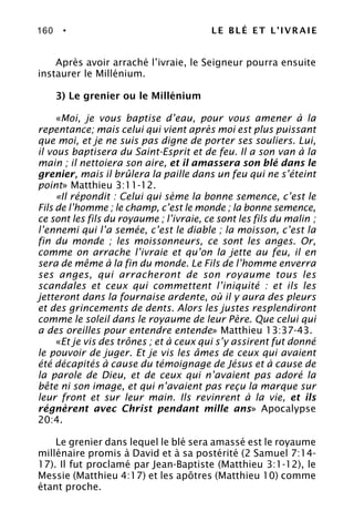 160 • LE BLÉ ET L’IVRAIE
Après avoir arraché l’ivraie, le Seigneur pourra ensuite
instaurer le Millénium.
3) Le grenier ou le Millénium
«Moi, je vous baptise d’eau, pour vous amener à la
repentance; mais celui qui vient après moi est plus puissant
que moi, et je ne suis pas digne de porter ses souliers. Lui,
il vous baptisera du Saint-Esprit et de feu. Il a son van à la
main ; il nettoiera son aire, et il amassera son blé dans le
grenier, mais il brûlera la paille dans un feu qui ne s’éteint
point» Matthieu 3:11-12.
«Il répondit : Celui qui sème la bonne semence, c’est le
Fils de l’homme ; le champ, c’est le monde ; la bonne semence,
ce sont les fils du royaume ; l’ivraie, ce sont les fils du malin ;
l’ennemi qui l’a semée, c’est le diable ; la moisson, c’est la
fin du monde ; les moissonneurs, ce sont les anges. Or,
comme on arrache l’ivraie et qu’on la jette au feu, il en
sera de même à la fin du monde. Le Fils de l’homme enverra
ses anges, qui arracheront de son royaume tous les
scandales et ceux qui commettent l’iniquité : et ils les
jetteront dans la fournaise ardente, où il y aura des pleurs
et des grincements de dents. Alors les justes resplendiront
comme le soleil dans le royaume de leur Père. Que celui qui
a des oreilles pour entendre entende» Matthieu 13:37-43.
«Et je vis des trônes ; et à ceux qui s’y assirent fut donné
le pouvoir de juger. Et je vis les âmes de ceux qui avaient
été décapités à cause du témoignage de Jésus et à cause de
la parole de Dieu, et de ceux qui n’avaient pas adoré la
bête ni son image, et qui n’avaient pas reçu la marque sur
leur front et sur leur main. Ils revinrent à la vie, et ils
régnèrent avec Christ pendant mille ans» Apocalypse
20:4.
Le grenier dans lequel le blé sera amassé est le royaume
millénaire promis à David et à sa postérité (2 Samuel 7:14-
17). Il fut proclamé par Jean-Baptiste (Matthieu 3:1-12), le
Messie (Matthieu 4:17) et les apôtres (Matthieu 10) comme
étant proche.
 