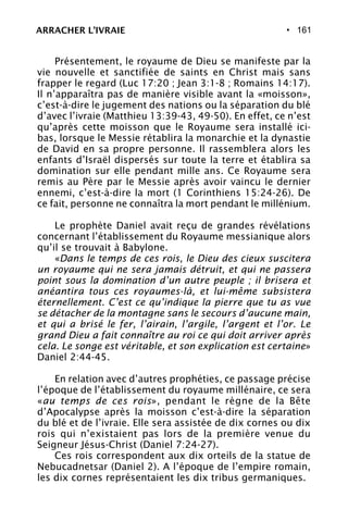 • 161
Présentement, le royaume de Dieu se manifeste par la
vie nouvelle et sanctifiée de saints en Christ mais sans
frapper le regard (Luc 17:20 ; Jean 3:1-8 ; Romains 14:17).
Il n’apparaîtra pas de manière visible avant la «moisson»,
c’est-à-dire le jugement des nations ou la séparation du blé
d’avec l’ivraie (Matthieu 13:39-43, 49-50). En effet, ce n’est
qu’après cette moisson que le Royaume sera installé ici-
bas, lorsque le Messie rétablira la monarchie et la dynastie
de David en sa propre personne. Il rassemblera alors les
enfants d’Israël dispersés sur toute la terre et établira sa
domination sur elle pendant mille ans. Ce Royaume sera
remis au Père par le Messie après avoir vaincu le dernier
ennemi, c’est-à-dire la mort (1 Corinthiens 15:24-26). De
ce fait, personne ne connaîtra la mort pendant le millénium.
Le prophète Daniel avait reçu de grandes révélations
concernant l’établissement du Royaume messianique alors
qu’il se trouvait à Babylone.
«Dans le temps de ces rois, le Dieu des cieux suscitera
un royaume qui ne sera jamais détruit, et qui ne passera
point sous la domination d’un autre peuple ; il brisera et
anéantira tous ces royaumes-là, et lui-même subsistera
éternellement. C’est ce qu’indique la pierre que tu as vue
se détacher de la montagne sans le secours d’aucune main,
et qui a brisé le fer, l’airain, l’argile, l’argent et l’or. Le
grand Dieu a fait connaître au roi ce qui doit arriver après
cela. Le songe est véritable, et son explication est certaine»
Daniel 2:44-45.
En relation avec d’autres prophéties, ce passage précise
l’époque de l’établissement du royaume millénaire, ce sera
«au temps de ces rois», pendant le règne de la Bête
d’Apocalypse après la moisson c’est-à-dire la séparation
du blé et de l’ivraie. Elle sera assistée de dix cornes ou dix
rois qui n’existaient pas lors de la première venue du
Seigneur Jésus-Christ (Daniel 7:24-27).
Ces rois correspondent aux dix orteils de la statue de
Nebucadnetsar (Daniel 2). A l’époque de l’empire romain,
les dix cornes représentaient les dix tribus germaniques.
ARRACHER L’IVRAIE
 