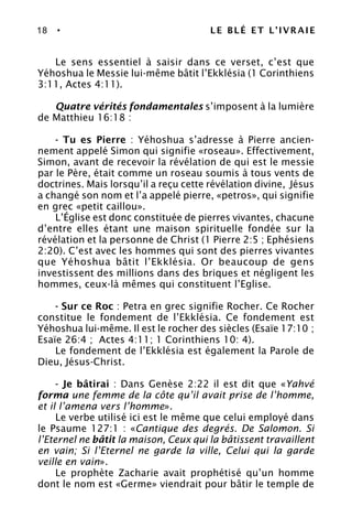 18 • LE BLÉ ET L’IVRAIE
Le sens essentiel à saisir dans ce verset, c’est que
Yéhoshua le Messie lui-même bâtit l’Ekklésia (1 Corinthiens
3:11, Actes 4:11).
Quatre vérités fondamentales s’imposent à la lumière
de Matthieu 16:18 :
- Tu es Pierre : Yéhoshua s’adresse à Pierre ancien-
nement appelé Simon qui signifie «roseau». Effectivement,
Simon, avant de recevoir la révélation de qui est le messie
par le Père, était comme un roseau soumis à tous vents de
doctrines. Mais lorsqu’il a reçu cette révélation divine, Jésus
a changé son nom et l’a appelé pierre, «petros», qui signifie
en grec «petit caillou».
L’Église est donc constituée de pierres vivantes, chacune
d’entre elles étant une maison spirituelle fondée sur la
révélation et la personne de Christ (1 Pierre 2:5 ; Ephésiens
2:20). C’est avec les hommes qui sont des pierres vivantes
que Yéhoshua bâtit l’Ekklésia. Or beaucoup de gens
investissent des millions dans des briques et négligent les
hommes, ceux-là mêmes qui constituent l’Eglise.
- Sur ce Roc : Petra en grec signifie Rocher. Ce Rocher
constitue le fondement de l’Ekklésia. Ce fondement est
Yéhoshua lui-même. Il est le rocher des siècles (Esaïe 17:10 ;
Esaïe 26:4 ; Actes 4:11; 1 Corinthiens 10: 4).
Le fondement de l’Ekklésia est également la Parole de
Dieu, Jésus-Christ.
- Je bâtirai : Dans Genèse 2:22 il est dit que «Yahvé
forma une femme de la côte qu’il avait prise de l’homme,
et il l’amena vers l’homme».
Le verbe utilisé ici est le même que celui employé dans
le Psaume 127:1 : «Cantique des degrés. De Salomon. Si
l’Eternel ne bâtit la maison, Ceux qui la bâtissent travaillent
en vain; Si l’Eternel ne garde la ville, Celui qui la garde
veille en vain».
Le prophète Zacharie avait prophétisé qu’un homme
dont le nom est «Germe» viendrait pour bâtir le temple de
 