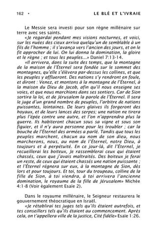 162 • LE BLÉ ET L’IVRAIE
Le Messie sera investi pour son règne millénaire sur
terre avec ses saints.
«Je regardai pendant mes visions nocturnes, et voici,
sur les nuées des cieux arriva quelqu’un de semblable à un
fils de l’homme ; il s’avança vers l’ancien des jours, et on le
fit approcher de lui. On lui donna la domination, la gloire
et le règne ; et tous les peuples...» Daniel 7:13-14.
«Il arrivera, dans la suite des temps, que la montagne
de la maison de l’Éternel sera fondée sur le sommet des
montagnes, qu’elle s’élèvera par-dessus les collines, et que
les peuples y afflueront. Des nations s’y rendront en foule,
et diront : Venez, et montons à la montagne de l’Éternel, à
la maison du Dieu de Jacob, afin qu’il nous enseigne ses
voies, et que nous marchions dans ses sentiers. Car de Sion
sortira la loi, et de Jérusalem la parole de l’Éternel. Il sera
le juge d’un grand nombre de peuples, l’arbitre de nations
puissantes, lointaines. De leurs glaives ils forgeront des
hoyaux, et de leurs lances des serpes; une nation ne tirera
plus l’épée contre une autre, et l’on n’apprendra plus la
guerre. Ils habiteront chacun sous sa vigne et sous son
figuier, et il n’y aura personne pour les troubler ; car la
bouche de l’Éternel des armées a parlé. Tandis que tous les
peuples marchent, chacun au nom de son dieu, nous
marcherons, nous, au nom de l’Éternel, notre Dieu, à
toujours et à perpétuité. En ce jour-là, dit l’Éternel, je
recueillerai les boiteux, Je rassemblerai ceux qui étaient
chassés, ceux que j’avais maltraités. Des boiteux je ferai
un reste, de ceux qui étaient chassés une nation puissante ;
et l’Éternel régnera sur eux, à la montagne de Sion, dès
lors et pour toujours. Et toi, tour du troupeau, colline de la
fille de Sion, à toi viendra, à toi arrivera l’ancienne
domination, le royaume de la fille de Jérusalem» Michée
4:1-8 (Voir également Esaïe 2).
Dans le royaume millénaire, le Seigneur restaurera le
gouvernement théocratique en Israël.
«Je rétablirai tes juges tels qu’ils étaient autrefois, et
tes conseillers tels qu’ils étaient au commencement. Après
cela, on t’appellera ville de la justice, Cité fidèle» Esaïe 1:26.
 
