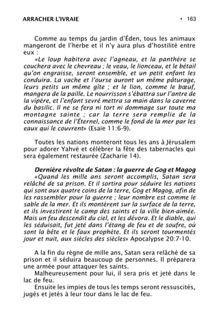 • 163
Comme au temps du jardin d’Éden, tous les animaux
mangeront de l’herbe et il n’y aura plus d’hostilité entre
eux :
«Le loup habitera avec l’agneau, et la panthère se
couchera avec le chevreau ; le veau, le lionceau, et le bétail
qu’on engraisse, seront ensemble, et un petit enfant les
conduira. La vache et l’ourse auront un même pâturage,
leurs petits un même gîte ; et le lion, comme le bœuf,
mangera de la paille. Le nourrisson s’ébattra sur l’antre de
la vipère, et l’enfant sevré mettra sa main dans la caverne
du basilic. Il ne se fera ni tort ni dommage sur toute ma
montagne sainte ; car la terre sera remplie de la
connaissance de l’Éternel, comme le fond de la mer par les
eaux qui le couvrent» (Esaïe 11:6-9).
Toutes les nations monteront tous les ans à Jérusalem
pour adorer Yahvé et célébrer la fête des tabernacles qui
sera également restaurée (Zacharie 14).
Dernière révolte de Satan : la guerre de Gog et Magog
«Quand les mille ans seront accomplis, Satan sera
relâché de sa prison. Et il sortira pour séduire les nations
qui sont aux quatre coins de la terre, Gog et Magog, afin de
les rassembler pour la guerre ; leur nombre est comme le
sable de la mer. Et ils montèrent sur la surface de la terre,
et ils investirent le camp des saints et la ville bien-aimée.
Mais un feu descendit du ciel, et les dévora. Et le diable, qui
les séduisait, fut jeté dans l’étang de feu et de soufre, où
sont la bête et le faux prophète. Et ils seront tourmentés
jour et nuit, aux siècles des siècles» Apocalypse 20:7-10.
A la fin du règne de mille ans, Satan sera relâché de sa
prison et il séduira beaucoup de personnes. Il préparera
une armée pour attaquer les saints.
Malheureusement pour lui, il sera pris et jeté dans le
lac de feu.
Ensuite les impies de tous les temps seront ressuscités,
jugés et jetés à leur tour dans le lac de feu.
ARRACHER L’IVRAIE
 