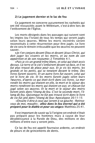 164 • LE BLÉ ET L’IVRAIE
2) Le jugement dernier et le lac de feu
Ce jugement ne concerne aucunement les rachetés qui
ont été ressuscités avant le Millénium, c’est-à-dire lors de
l’enlèvement de l’Église.
Les morts désignés dans les passages qui suivent sont
les impies (ou l’ivraie) de tous les temps qui seront jugés
selon leurs œuvres. Même les morts incinérés seront
reconstitués à cette résurrection pour être jugés. Le livre
de vie sera le témoin irrécusable que les œuvres ne peuvent
sauver.
«Je t’en conjure devant Dieu et devant Jésus-Christ, qui
doit juger les vivants et les morts, et au nom de son
apparition et de son royaume» 2 Timothée 4:1.
«Puis je vis un grand trône blanc, et celui qui était assis
dessus. La terre et le ciel s’enfuirent devant sa face, et il ne
fut plus trouvé de place pour eux. Et je vis les morts, les
grands et les petits, qui se tenaient devant le trône. Des
livres furent ouverts. Et un autre livre fut ouvert, celui qui
est le livre de vie. Et les morts furent jugés selon leurs
?œuvres, d’après ce qui était écrit dans ces livres. La mer
rendit les morts qui étaient en elle, la mort et le séjour des
morts rendirent les morts qui étaient en eux; et chacun fut
jugé selon ses œuvres. Et la mort et le séjour des morts
furent jetés dans l’étang de feu. C’est la seconde mort, l’é-
tang de feu. Quiconque ne fut pas trouvé écrit dans le livre
de vie fut jeté dans l’étang de feu» Apocalypse 20:11-15
«Ensuite il dira à ceux qui seront à sa gauche : Retirez-
vous de moi, maudits ; allez dans le feu éternel qui a été
préparé pour le diable et pour ses anges» Matthieu 25:41.
Il est important de savoir qu’à l’origine cet endroit n’était
pas préparé pour les hommes mais à cause de leur
désobéissance à la Parole de Dieu, des millions et des
millions d’entre eux y seront jetés.
Ce lac de feu est appelé fournaise ardente, un endroit
de pleurs et de grincements de dents.
 