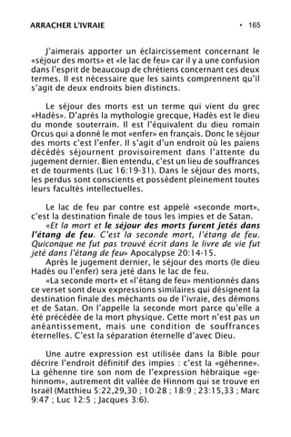 • 165
J’aimerais apporter un éclaircissement concernant le
«séjour des morts» et «le lac de feu» car il y a une confusion
dans l’esprit de beaucoup de chrétiens concernant ces deux
termes. Il est nécessaire que les saints comprennent qu’il
s’agit de deux endroits bien distincts.
Le séjour des morts est un terme qui vient du grec
«Hadès». D’après la mythologie grecque, Hadès est le dieu
du monde souterrain. Il est l’équivalent du dieu romain
Orcus qui a donné le mot «enfer» en français. Donc le séjour
des morts c’est l’enfer. Il s’agit d’un endroit où les païens
décédés séjournent provisoirement dans l’attente du
jugement dernier. Bien entendu, c’est un lieu de souffrances
et de tourments (Luc 16:19-31). Dans le séjour des morts,
les perdus sont conscients et possèdent pleinement toutes
leurs facultés intellectuelles.
Le lac de feu par contre est appelé «seconde mort»,
c’est la destination finale de tous les impies et de Satan.
«Et la mort et le séjour des morts furent jetés dans
l’étang de feu. C’est la seconde mort, l’étang de feu.
Quiconque ne fut pas trouvé écrit dans le livre de vie fut
jeté dans l’étang de feu» Apocalypse 20:14-15.
Après le jugement dernier, le séjour des morts (le dieu
Hadès ou l’enfer) sera jeté dans le lac de feu.
«La seconde mort» et «l’étang de feu» mentionnés dans
ce verset sont deux expressions similaires qui désignent la
destination finale des méchants ou de l’ivraie, des démons
et de Satan. On l’appelle la seconde mort parce qu’elle a
été précédée de la mort physique. Cette mort n’est pas un
anéantissement, mais une condition de souffrances
éternelles. C’est la séparation éternelle d’avec Dieu.
Une autre expression est utilisée dans la Bible pour
décrire l’endroit définitif des impies : c’est la «géhenne».
La géhenne tire son nom de l’expression hébraïque «ge-
hinnom», autrement dit vallée de Hinnom qui se trouve en
Israël (Matthieu 5:22,29,30 ; 10:28 ; 18:9 ; 23:15,33 ; Marc
9:47 ; Luc 12:5 ; Jacques 3:6).
ARRACHER L’IVRAIE
 