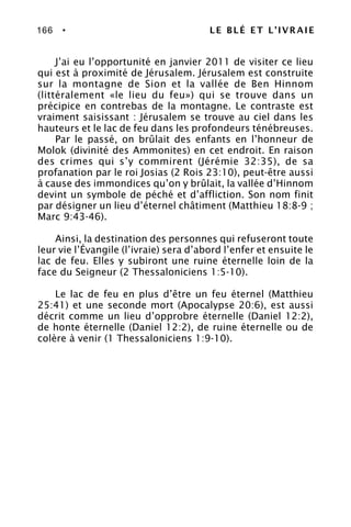 166 • LE BLÉ ET L’IVRAIE
J’ai eu l’opportunité en janvier 2011 de visiter ce lieu
qui est à proximité de Jérusalem. Jérusalem est construite
sur la montagne de Sion et la vallée de Ben Hinnom
(littéralement «le lieu du feu») qui se trouve dans un
précipice en contrebas de la montagne. Le contraste est
vraiment saisissant : Jérusalem se trouve au ciel dans les
hauteurs et le lac de feu dans les profondeurs ténébreuses.
Par le passé, on brûlait des enfants en l’honneur de
Molok (divinité des Ammonites) en cet endroit. En raison
des crimes qui s’y commirent (Jérémie 32:35), de sa
profanation par le roi Josias (2 Rois 23:10), peut-être aussi
à cause des immondices qu’on y brûlait, la vallée d’Hinnom
devint un symbole de péché et d’affliction. Son nom finit
par désigner un lieu d’éternel châtiment (Matthieu 18:8-9 ;
Marc 9:43-46).
Ainsi, la destination des personnes qui refuseront toute
leur vie l’Évangile (l’ivraie) sera d’abord l’enfer et ensuite le
lac de feu. Elles y subiront une ruine éternelle loin de la
face du Seigneur (2 Thessaloniciens 1:5-10).
Le lac de feu en plus d’être un feu éternel (Matthieu
25:41) et une seconde mort (Apocalypse 20:6), est aussi
décrit comme un lieu d’opprobre éternelle (Daniel 12:2),
de honte éternelle (Daniel 12:2), de ruine éternelle ou de
colère à venir (1 Thessaloniciens 1:9-10).
 