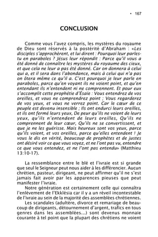 • 167
Comme vous l’avez compris, les mystères du royaume
de Dieu sont réservés à la postérité d’Abraham : «Les
disciples s’approchèrent, et lui dirent : Pourquoi leur parles-
tu en paraboles ? Jésus leur répondit : Parce qu’il vous a
été donné de connaître les mystères du royaume des cieux,
et que cela ne leur a pas été donné. Car on donnera à celui
qui a, et il sera dans l’abondance, mais à celui qui n’a pas
on ôtera même ce qu’il a. C’est pourquoi je leur parle en
paraboles, parce qu’en voyant ils ne voient point, et qu’en
entendant ils n’entendent ni ne comprennent. Et pour eux
s’accomplit cette prophétie d’Ésaïe : Vous entendrez de vos
oreilles, et vous ne comprendrez point ; Vous regarderez
de vos yeux, et vous ne verrez point. Car le cœur de ce
peuple est devenu insensible ; Ils ont endurci leurs oreilles,
et ils ont fermé leurs yeux, De peur qu’ils ne voient de leurs
yeux, qu’ils n’entendent de leurs oreilles, Qu’ils ne
comprennent de leur cœur, Qu’ils ne se convertissent, et
que je ne les guérisse. Mais heureux sont vos yeux, parce
qu’ils voient, et vos oreilles, parce qu’elles entendent ! Je
vous le dis en vérité, beaucoup de prophètes et de justes
ont désiré voir ce que vous voyez, et ne l’ont pas vu, entendre
ce que vous entendez, et ne l’ont pas entendu» (Matthieu
13:10-17).
La ressemblance entre le blé et l’ivraie est si grande
que seul le Seigneur peut nous aider à les différencier. Aucun
chrétien, pasteur, dirigeant, ne peut affirmer qu’il ne s’est
jamais fait avoir par les apparences pieuses que peut
manifester l’ivraie.
Notre génération est certainement celle qui connaîtra
l’enlèvement de l’Ekklésia car il y a un réveil incontestable
de l’ivraie au sein de la majorité des assemblées chrétiennes.
Les scandales (adultère, divorce et remariage de beau-
coup de dirigeants, détournement d’argent, trafics en tous
genres dans les assemblées...) sont devenus monnaie
courante à tel point que la plupart des chrétiens ne voient
CONCLUSION
 