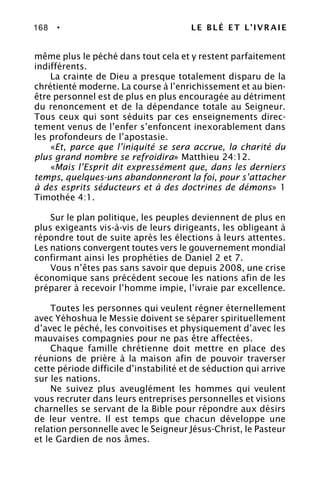 168 • LE BLÉ ET L’IVRAIE
même plus le péché dans tout cela et y restent parfaitement
indifférents.
La crainte de Dieu a presque totalement disparu de la
chrétienté moderne. La course à l’enrichissement et au bien-
être personnel est de plus en plus encouragée au détriment
du renoncement et de la dépendance totale au Seigneur.
Tous ceux qui sont séduits par ces enseignements direc-
tement venus de l’enfer s’enfoncent inexorablement dans
les profondeurs de l’apostasie.
«Et, parce que l’iniquité se sera accrue, la charité du
plus grand nombre se refroidira» Matthieu 24:12.
«Mais l’Esprit dit expressément que, dans les derniers
temps, quelques-uns abandonneront la foi, pour s’attacher
à des esprits séducteurs et à des doctrines de démons» 1
Timothée 4:1.
Sur le plan politique, les peuples deviennent de plus en
plus exigeants vis-à-vis de leurs dirigeants, les obligeant à
répondre tout de suite après les élections à leurs attentes.
Les nations convergent toutes vers le gouvernement mondial
confirmant ainsi les prophéties de Daniel 2 et 7.
Vous n’êtes pas sans savoir que depuis 2008, une crise
économique sans précédent secoue les nations afin de les
préparer à recevoir l’homme impie, l’ivraie par excellence.
Toutes les personnes qui veulent régner éternellement
avec Yéhoshua le Messie doivent se séparer spirituellement
d’avec le péché, les convoitises et physiquement d’avec les
mauvaises compagnies pour ne pas être affectées.
Chaque famille chrétienne doit mettre en place des
réunions de prière à la maison afin de pouvoir traverser
cette période difficile d’instabilité et de séduction qui arrive
sur les nations.
Ne suivez plus aveuglément les hommes qui veulent
vous recruter dans leurs entreprises personnelles et visions
charnelles se servant de la Bible pour répondre aux désirs
de leur ventre. Il est temps que chacun développe une
relation personnelle avec le Seigneur Jésus-Christ, le Pasteur
et le Gardien de nos âmes.
 