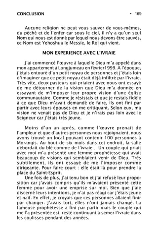 • 169CONCLUSION
Aucune religion ne peut vous sauver de vous-mêmes,
du péché et de l’enfer car sous le ciel, il n’y a qu’un seul
Nom qui nous est donné par lequel nous devons être sauvés,
ce Nom est Yehoshua le Messie, le Roi qui vient.
MON EXPERIENCE AVEC L’IVRAIE
J’ai commencé l’œuvre à laquelle Dieu m’a appelé dans
mon appartement à Longjumeau en février1999. A l’époque,
j’étais entouré d’un petit noyau de personnes et j’étais loin
d’imaginer que ce petit noyau était déjà infiltré par l’ivraie.
Très vite, deux pasteurs qui priaient avec nous ont essayé
de me détourner de la vision que Dieu m’a donnée en
essayant de m’imposer leur propre vision d’une église
communautaire. Comme je résistais et que je restais fidèle
à ce que Dieu m’avait demandé de faire, ils ont fini par
partir avec leurs épouses en me critiquant. Selon eux, ma
vision ne venait pas de Dieu et je n’irais pas loin avec le
Seigneur car j’étais très jeune.
Moins d’un an après, comme l’œuvre prenait de
l’ampleur et que d’autres personnes nous rejoignaient, nous
avons trouvé un local pouvant contenir 100 personnes à
Morangis. Au bout de six mois dans cet endroit, la salle
débordait du blé comme de l’ivraie… Un couple qui priait
avec moi m’a présenté une femme prophétesse qui avait
beaucoup de visions qui semblaient venir de Dieu. Très
subtilement, ils ont essayé de me l’imposer comme
dirigeante. Pour faire court : elle était là pour prendre la
place du Saint-Esprit.
Une fois de plus, j’ai tenu bon et j’ai refusé leur propo-
sition car j’avais compris qu’ils m’avaient présenté cette
femme pour avoir une emprise sur moi. Bien que j’aie
discerné leurs intentions, je n’ai pas réagi car j’étais jeune
et naïf. En effet, je croyais que ces personnes allaient finir
par changer. J’avais tort, elles n’ont jamais changé. La
fameuse prophétesse a fini par partir mais le couple qui
me l’a présentée est resté continuant à semer l’ivraie dans
les coulisses pendant des années.
 