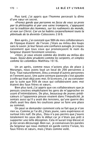 170 • LE BLÉ ET L’IVRAIE
Plus tard, j’ai appris que l’homme percevait la dîme
d’une sœur en secret.
«Prenez garde que personne ne fasse de vous sa proie
par la philosophie et par une vaine tromperie, s’appuyant
sur la tradition des hommes, sur les rudiments du monde,
et non sur Christ. Car en lui habite corporellement toute la
plénitude de la divinité» Colossiens 2:8-9.
Bien après, j’ai constaté que 98% de mes collaborateurs
de l’époque étaient de l’ivraie. J’étais au milieu des loups
sans le savoir. Je leur faisais une confiance aveugle. Je croyais
naïvement que tous ceux qui prononçaient le nom du
Seigneur étaient forcément sincères.
«Voici, je vous envoie comme des brebis au milieu des
loups. Soyez donc prudents comme les serpents, et simples
comme les colombes» Matthieu 10:16.
Un an après, comme nous n’avions plus de place à
Morangis, nous avons loué un local de 200 personnes à
Evry. Tout naturellement, Dieu a envoyé d’autres personnes
et l’ennemi aussi. Une autre ceinture pastorale s’est ajoutée
à celle qui était déjà avec moi. Et là encore, j’ai pu constater
par la suite que 95% de ceux qui collaboraient avec moi
étaient des faux frères et sœurs.
Bien plus tard, j’ai appris que ces collaborateurs que je
pensais sincères empêchaient les gens de m’approcher en
usant d’intimidations. De plus, beaucoup de jeunes prédi-
cateurs à l’apparence pieuse vivaient dans l’impudicité. Je
sentais aussi qu’il y avait des tensions, qu’une guerre des
chefs avait lieu dans les coulisses pour se faire une place
au sommet.
On peut se demander comment cela se fait que je n’aie
rien vu. Comme je l’ai dit, j’étais jeune, sans expérience et
surtout très naïf. De plus, Dieu n’a pas permis que j’ouvre
totalement les yeux dès le début car je n’étais pas prêt à
supporter une telle déception. Cela m’aurait trop blessé et
je me serais découragé. Bien sur, je connaissais les paroles
du Seigneur qui nous mettent en garde contre l’ivraie, les
faux frères et sœurs, mais j’étais comme voilé.
 