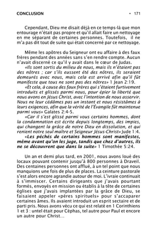 • 171
Cependant, Dieu me disait déjà en ce temps-là que mon
entourage n’était pas propre et qu’il allait faire un nettoyage
en me séparant de certaines personnes. Toutefois, il ne
m’a pas dit tout de suite qui était concerné par ce nettoyage.
Même les apôtres du Seigneur ont eu affaire à des faux
frères pendant des années sans s’en rendre compte. Aucun
n’avait discerné ce qu’il y avait dans le cœur de Judas.
«Ils sont sortis du milieu de nous, mais ils n’étaient pas
des nôtres ; car s’ils eussent été des nôtres, ils seraient
demeurés avec nous, mais cela est arrivé afin qu’il fût
manifeste que tous ne sont pas des nôtres» 1 Jean 2:19.
«Et cela, à cause des faux frères qui s’étaient furtivement
introduits et glissés parmi nous, pour épier la liberté que
nous avons en Jésus Christ, avec l’intention de nous asservir.
Nous ne leur cédâmes pas un instant et nous résistâmes à
leurs exigences, afin que la vérité de l’Évangile fût maintenue
parmi vous» Galates 2:4-5.
«Car il s’est glissé parmi vous certains hommes, dont
la condamnation est écrite depuis longtemps, des impies,
qui changent la grâce de notre Dieu en dissolution, et qui
renient notre seul maître et Seigneur Jésus-Christ» Jude 1:4.
«Les péchés de certains hommes sont manifestes,
même avant qu’on les juge, tandis que chez d’autres, ils
ne se découvrent que dans la suite» 1 Timothée 5:24.
Un an et demi plus tard, en 2001, nous avons loué des
locaux pouvant contenir jusqu’à 800 personnes à Draveil.
Des centaines personnes ont afflué, à un tel point que nous
manquions une fois de plus de places. La ceinture pastorale
s’est alors encore agrandie autour de moi. L’ivraie continuait
à s’immiscer. Certains dirigeants que j’avais pourtant
formés, envoyés en mission ou établis à la tête de certaines
églises que j’avais implantées par la grâce de Dieu, se
faisaient appeler «pères spirituels» pour s’accaparer
certaines âmes. Ils avaient introduit un esprit sectaire et de
parti pris. Nous avons vécu ce qui est relaté en 1 Corinthiens
1 et 3 : untel était pour Céphas, tel autre pour Paul et encore
un autre pour Christ…
CONCLUSION
 