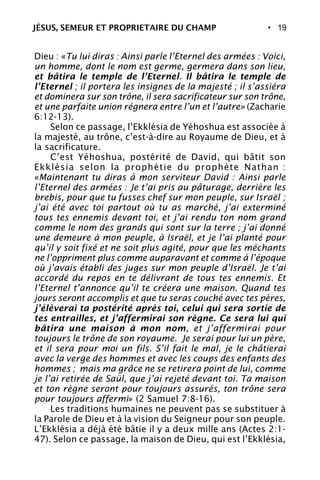 • 19
Dieu : «Tu lui diras : Ainsi parle l’Eternel des armées : Voici,
un homme, dont le nom est germe, germera dans son lieu,
et bâtira le temple de l’Eternel. Il bâtira le temple de
l’Eternel ; il portera les insignes de la majesté ; il s’assiéra
et dominera sur son trône, il sera sacrificateur sur son trône,
et une parfaite union régnera entre l’un et l’autre» (Zacharie
6:12-13).
Selon ce passage, l’Ekklésia de Yéhoshua est associée à
la majesté, au trône, c’est-à-dire au Royaume de Dieu, et à
la sacrificature.
C’est Yéhoshua, postérité de David, qui bâtit son
Ekklésia selon la prophétie du prophète Nathan :
«Maintenant tu diras à mon serviteur David : Ainsi parle
l’Eternel des armées : Je t’ai pris au pâturage, derrière les
brebis, pour que tu fusses chef sur mon peuple, sur Israël ;
j’ai été avec toi partout où tu as marché, j’ai exterminé
tous tes ennemis devant toi, et j’ai rendu ton nom grand
comme le nom des grands qui sont sur la terre ; j’ai donné
une demeure à mon peuple, à Israël, et je l’ai planté pour
qu’il y soit fixé et ne soit plus agité, pour que les méchants
ne l’oppriment plus comme auparavant et comme à l’époque
où j’avais établi des juges sur mon peuple d’Israël. Je t’ai
accordé du repos en te délivrant de tous tes ennemis. Et
l’Eternel t’annonce qu’il te créera une maison. Quand tes
jours seront accomplis et que tu seras couché avec tes pères,
j’élèverai ta postérité après toi, celui qui sera sortie de
tes entrailles, et j’affermirai son règne. Ce sera lui qui
bâtira une maison à mon nom, et j’affermirai pour
toujours le trône de son royaume. Je serai pour lui un père,
et il sera pour moi un fils. S’il fait le mal, je le châtierai
avec la verge des hommes et avec les coups des enfants des
hommes ; mais ma grâce ne se retirera point de lui, comme
je l’ai retirée de Saül, que j’ai rejeté devant toi. Ta maison
et ton règne seront pour toujours assurés, ton trône sera
pour toujours affermi» (2 Samuel 7:8-16).
Les traditions humaines ne peuvent pas se substituer à
la Parole de Dieu et à la vision du Seigneur pour son peuple.
L’Ekklésia a déjà été bâtie il y a deux mille ans (Actes 2:1-
47). Selon ce passage, la maison de Dieu, qui est l’Ekklésia,
JÉSUS, SEMEUR ET PROPRIETAIRE DU CHAMP
 